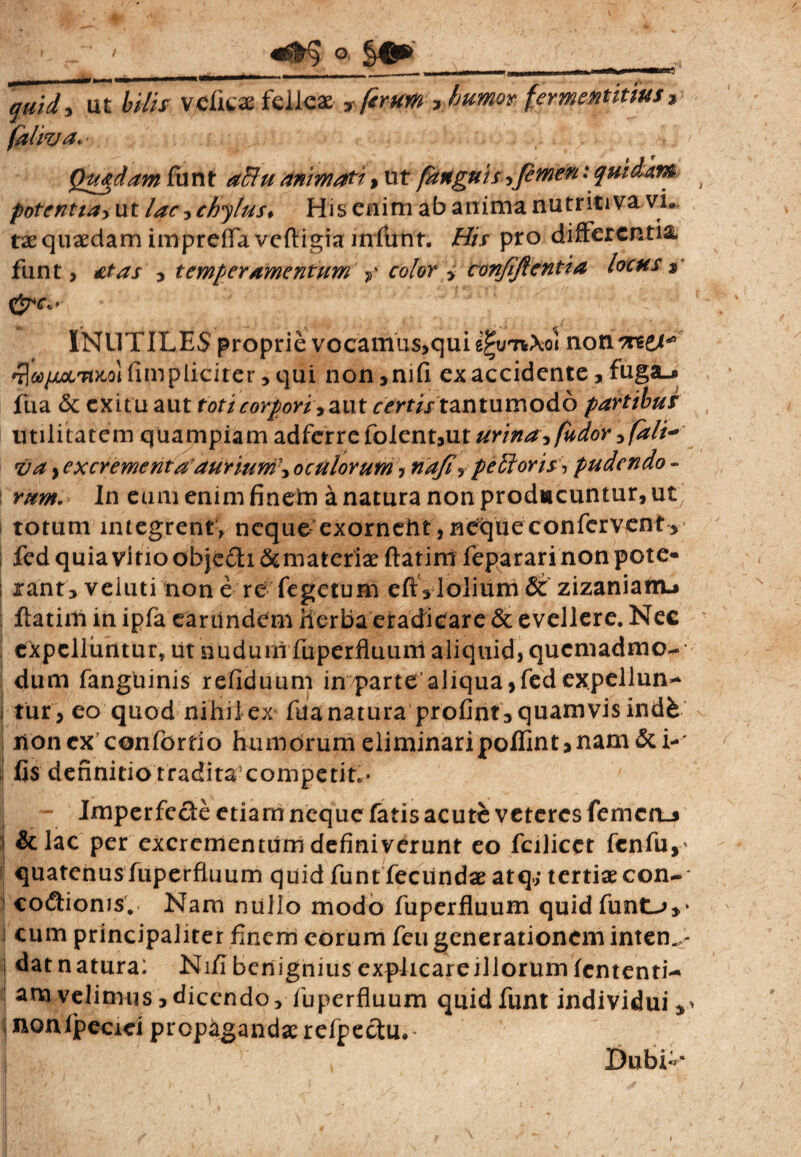 ' - ' ' o. §0» - — -0- - 1 —**“***—'»* quidy ut hilis vdkse felleae T ferum, humor fermetititius» faliva«- Quadam funt animati > ut [anguis,femen: quidam potentia> ut /^r, chylus. His enim ab anima nutritiva vi¬ tae quaedam impreffa vcftigia mfunr. His pro differentia funt, £tas , temperamentumV color > confiftentia locus* CJw» INUTILES proprie vocamus>quie^u7iXoi non ^6** fimpliciter, qui non,mfi ex accidente, fuga.* fua & exitu aut toti corpori* aut rn-f/x tantumodb partibus utilitatem quampiam adferrefolent,ut urina* [udor *fali~ <va} excrement aauriuni\oculorum, naji, pellor is-, pudendo - l mm. In eum enim finern a natura non prodiacuntur, ut totum integrent, ncque:exorncht, neque confervent , fcd quia vitio obje£h &matcriae ftatim feparari non pote- ; rant, veluti non e re Tegetum efta lolium Stzizanianu ftatim in ipfa eartindem Herba eradicare & evellere. Nec expelluntur* ut nuduiri fuperfluuni aliquid, quemadmo- dum fanguinis refiduum in parte aliqua, fedexpellun- j fur , eo quod nihil ex ftianatura profint, quamvis indfe lionex confortio humorum eliminaripoflint*nam & i--* fis definitio traditacompetif* Imperfecte etiam neque fatis acute veteres femcn_j &lac per excrementum definiverunt eo fcilicct fcnfu,- quatenus fuperfiuum quid funffeciindae atq; tertiae con- i co&ionis. Nam nullo modo fuperfluum quidfunt-^,* j cum principaliter finem eorum feu generationem intem,- dat natura: Nifi benignius explicareillorum lentend¬ am velimus, dicendo, fuperfiuum quid funt individui ^ monipecici propagandae refpectu.* Dubi>