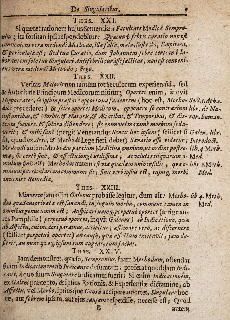 r De Swgtilmbuf, ■ -' f mfrm T/ -V ■■ thes. xxi. Si quaeret rationem hujus Sententia? d FacultateMedicd Semprf- nius * ita forfitan ipfi refpojjdebitur; fifijicuntf febris curatio non cfi conveniens vera medendi Methodof illafalfa, mala-, fuflefta, Empirica, - &peri culofa e fi ; Sed tua Curatio.? dum Joh annem febre tertiana la- i borantemfolo tuo Singulari Anti febrili curdjfejaftitas, non ef conveni* \ens veramedendi Methodo ; Ergo, „ Thes. XXII. Veritas Majoris non tantum tot Seculorum experlenaia, fed &AiitoritatePnndpurnMedlcGrurnnititur* Oportet enim, inqvit | Hippocrates, fe ipfumpraflare opportuna facientem (hoc eft, Metho- Seft.uAph.t. ; dice procedere& fcire oportet Medicum, opoonere fe contrarium Itbr. de Na~ inflantibus, Morbis,& Naturis,& AStatibus, & Temporibus, & dis- tur.buman, i tenta folvere, &foluta diflendere $ fle enim vel maxime morbum feia- iveritf & mihi fani (pergit Venerandus Senex hoe ipfum( fcilicet fi Galen. Itbr. fit, quod ex Arte, & Methodi Lege fieri debet) Sanatio ejfe videtur; Introduft. ■. Medendi autem Methodus partium Medicinapmnium,ut ordine pojlre- lib.f.Metk. {tna, fle certe fine, & efffiluhnge utiiijflma » acvelutiredqvarum 0- M ed. 1 mnium finis esi; Methodus autem e fi via qvadam univerfalis , qva &r libr.a.Mctk. i mnium particularium communis fit i finis vero ipflus eft, cujus % morbi Med. \ invenire ftemedia, 'T' . , Thss. XXIIL Minorem jam olim Galenus probafie legitur, dum ait.4 Metho- lib4. M etk, t dus qvadamprivata eft fanandi, inflngulis morbis, commune tamen in Med. omnibus genus unum eft; Aufpicari namsg perpetub oportet (arrige au¬ res Pamphile! perpetuo oportet, inqvit Galenus) ab Indicatione, qva . ab Aff‘eftit, cui mederiparamus, accipitur', aftimare vero, ac difeernere i (fcilicetperpetuo oportet) ancaufp, qvadffeftum excitavit, jam de- v- f fierit, an nunc qvoqfipfum tum augeat, tum faciat. Thes. XXIV, Jam demonftret, qvaefo, Sempronius, fuam Methodum, oftendat / fuam Indicationem ab Indicante defumtam; proferat quoddam Indi¬ cans, a quo fuum Singulare indicatum fuerit; Si enim Indicationem, ex Galeni prarccpto,&ipfius Rationis, & Experientiae didamine, ab Affeftu, vel Morboflpfmsquo Causa accipere oportet, Singulare hoc- ce, aut febrem ipfam, aut ejus cau/am refpexifle, necefle eft; Qvod B autem v