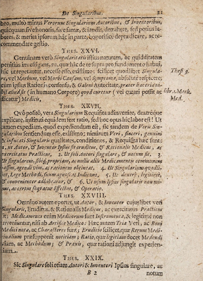 $e $ipguUMu£'f jn b£0) tiHilto minus Verorum Shgtdarinpt Au!oribus »• & Jmefstorwuss quicquamifive‘honoris,!ftve;fania:,-&lawmsJ detrahere^ fed potius ia», bores, & merita ipfomrn h%. in parte, honorifice depra-dicare, acre- co.mmqridare geftip. ' T ! r •Thes. %'XY'L- i . —a \ ■ v Genuinam ver^Smgitlaritaiwiflius naturam., \c .qtfidditateiH ipenitius inyeiHgaiis^e?,, qua;:hac do refupra.profundgmeRto habui, lac uttepetarHurriieceirepfleveTdftirao; fciiicetquodlibet Simula- )retve\MoritufUj vel )s\orbi Caufam, vel Symptomat abfolute refpicero; cpm ipfius Radqnis .conferdy > & Galeni hntc>tluie,pr£ter hactrUtit^ . bil aliud fu (in humano Corporo) qvo i curetur (vel curari poGUac t'w Jicatur)'Me^«^ 'v ' - * ■ ;( ' / T.h-e s. 'XRV -r Qvo pofitd, veta Singularium Requifitaadmverfir^ dexfreque sxplicarg?ir^ituti equidemfert ratio, fed hoc opiismclabor eft! Ut :amen expediam? quod expediendum eft, fic tandem de Fer ii Sin - mfaribus fenden(|titn efe edftiipdj nimirum Fgri, fimert, gemini |5c infucati Singularis quaHtates, conditiones, & Jlequifita hxc funt£ |i. Mt Ipf m fit eruditus, & Rationali* Medicus<, ag x er citatus Pr Affictis» i. Utfoli Antori fingulare& potum fit* ja Utfingptaretfiifihi^prepriani, aomdlis aliis Medicamentis communem ■ra/Jim, agendi vim, ag rationem obpncat» Ut Singularium egvodli 'ut, Lege Metkp di*,ficum agnefcat Indicans* f, Ut dextri, iegitinte & .convenienter adhibeatur, & 6. Ut ufitm Ipfius fingulam non pk* acitrtmfeqvdtur Bffeffiu, & Operatio. ' Thes, XXVIIL Or^mfco autem oportet, ut Autor 5 & Intenter cujuslibet veri Singularis, Eruditus, Sc-Rarion Mis 'Medicus, ac exercitatus Pr affictis it; Medicamenta, enim Medicorum funt Inft?umenta,& legitime non :.nvenmntur, nifi ab Artifice Mledico: Haec aut em Tria 'Veri? ac Boni Medici nota, zcCbaraffires funt, Uruditio fcili^efcqua? Re^um Medi¬ cinalium praefypponit notitiam; Ratiq, qua' legitiam docet Medendi piam, ac Methodum, £f Praxis, cjiix ratiojii upgft experien- liarnu. > ■ - 1 , j ¥'1: '* ’ ' Thes. $CXI3L ulareMijtfim 4vtm$c Inventori Ipfius ftngulafe, ag