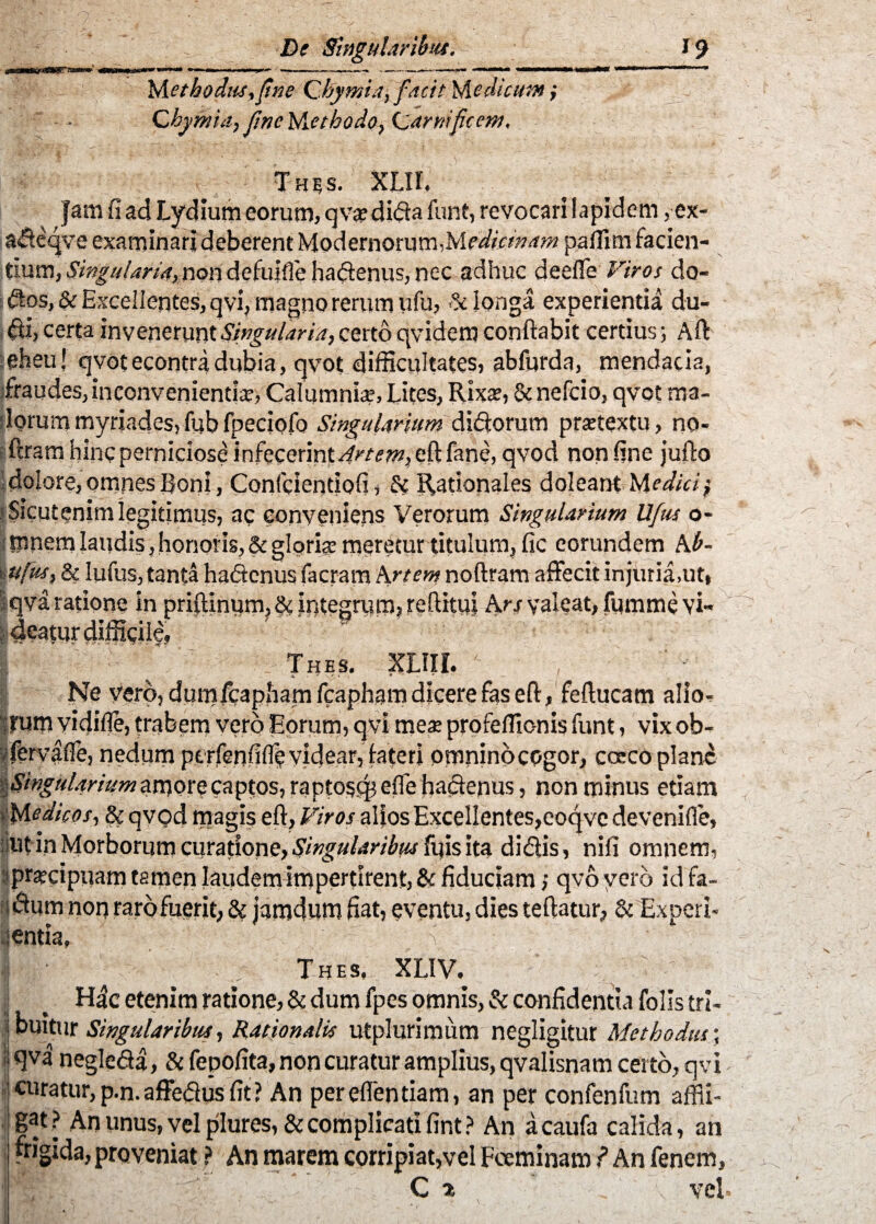 Methodia,[ine Chymia, facit Medicum; Chymia, fine lAethodo, (sarnificem, Thss. XLII, Jam fi ad Lydium eorum, q va? dida funt, revocari lapidem, ex- adeqve examinari deberent Modernorum,paffim facien¬ tium, Singularia, non definde hadenus, nec adhuc deefle Viros do- dos, & Excellentes, qvi, magno rerum ufu, & longa experientia du- di, certa invenerunt Singularia, certo qvidem conftabit certius j Aft eheu! qvotecontradubia, qvot difficultates, abfurda, mendacia, fraudes,inconvenientia-, Calumnia?, Lites, Rixas, & nefcio, qvot ma¬ lorum myriades,fubfpeciofo Singularium, didorutn praetextu, no- ftram hinc perniciose infecerint4«v?w, eft fane, qvod non fine jufto dolore, omnes Boni, Confcientiofi, & Rationales doleant Medici} Sicut enim legitimus, ac conveniens Verorum Singularium Ufus o- I lunem laudis, honoris, & glorias meretur titulum, fic eorundem Ab- \ u[us, & lufus, tanta hadcnus facram krtem noftram affecit injuria,ut, qva ratione in priftinum, & integrum, re (litui krs valeat, fumme vi¬ deatur difficile, Thbs. XLIIi. Ne vero, dutnfcapham fcapham dicere fas eft, feftucam alio¬ rum vidifle, trabem vero Eorum, qvi mea: profeffic-nis funt, vix ob- y fervafie, nedum ptrfenfifle videar, fateri omnino cogor, coeco plane amore captos, raptogepefle hadcnus, non minus etiam ‘ Medicos, & qvod magis eft. Viros alios Excellentes,eoqve devenifle, litin Morborum curatione, Singularibus fu is ita didis, nifi omnem, pracipuam tamen laudem impertirent, & fiduciam; qvo vero id fa¬ lsum noq raro fuerit, & jamdum fiat, eventu, dies teftatur, & Experi¬ entia, ' V Thes, XLIV. Hdc etenim ratione, & dum fpes omnis, & confidenda folls tri- 1 tuitur Singularibus, Rationalis utplurimum negligitur Methodus; qva negleda, &fepofita, non curatur amplius, qvalisnam certo, qvi curatur,p.n.affedusfit? An pereflentiam, an per confenfum affli¬ gat? An unus, vel plures,&complicati fint? An acaufa calida, an frigida, proveniat ? An marem corripiat,vel Foeminam ? An fenem, C % ■, v vel.