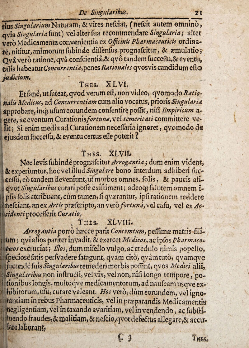 De n. 41 tius Singularium Naturam, & vires nefeiat, (nefeit autem omnino? qvia Singularia furit) vel alter fua recommendare Singulariaalter vero Medicamenta convenientia ex Officinis Pharmaceuticis ordina¬ re, nititur,animorum fubinde diflenfus prognafeitur, & aemulatio; Qva vero ratione, qva confcientia,& qvo tandem fucceflu,& eventu, Calis habeatur Concurrentia-, penes Rationales qvosvis candidum efto indicium. |;; .' i; ThE3. XLVE ^ ' Et fane, ut fatear, qvod verum eft, non video, qvomodo Ratio- Malis Medicus, ad Concurrentium Cum alio Vocatus, prioris Singularia approbare, inq? ufumeorundem confentirepoffit, nili Empiricum a» gere, ac eventum Curationis/^##»*!, vel temeritati committere ve¬ lit ; Si enim media ad Curationem neceflarla ignoret, qvomodo de ejusdem fucceffu, & eventu certus efle poterit ? Thes. XiVIt - \ Nec levis fubinde prognafeitur Arrogantia $ dum enim vident, & experiuntur, hoc vel illud Singulare bono interdum adhiberi fuc- seffu, eo tandem deveniunt,ut morbos omnes, folis, & paucis ali- qvot Singularibus curari pofie exmiment; adeoqp falutem omnem i» piis folis attribuant, cum tamen, fi qvaerantur, ipfi rationem reddere nefeiant, ari ex Artis prsfcripto, an vero fortuna, vel cafu, vel ex Ac- Curatio. v> , . T HtES. XLvill, Arrogantia porro ha?cce parit Contemtumj pefiims matris fili- ■titti; qvi alios pariter invadit, & exercet Medicos, ac ipfos Pharmaco* fetos excruciat; Illos, dum mifello vulgo, ac credulo nimis popello, fpeciose fatis perfvadere fatagunt, qvam cito, qvamtuto, qvamqve ;;)ucUride fuis Singularibus xtttted.tnmorbis poffint, qvos Medici alii, Singularibus non inftrufll, vel vix, vel non, nifi longo tempore, po¬ tionibus longis, multoqve medicamentorum, ad naufeam usqve ex- - hibitorum,ufu, curare valeant. Hos vero, dum eorundem, vel igno¬ rantiam in rebus Pharmaceuticis, vel in praeparandis Medicamentis inegligentiam, vel in taxando avaritiam, vel in vendendo, ac fubfti- tuendo fraudes,& malitiam, & nefcio,qvot defeftus allegare,& accur- i. c C 3 Th$&