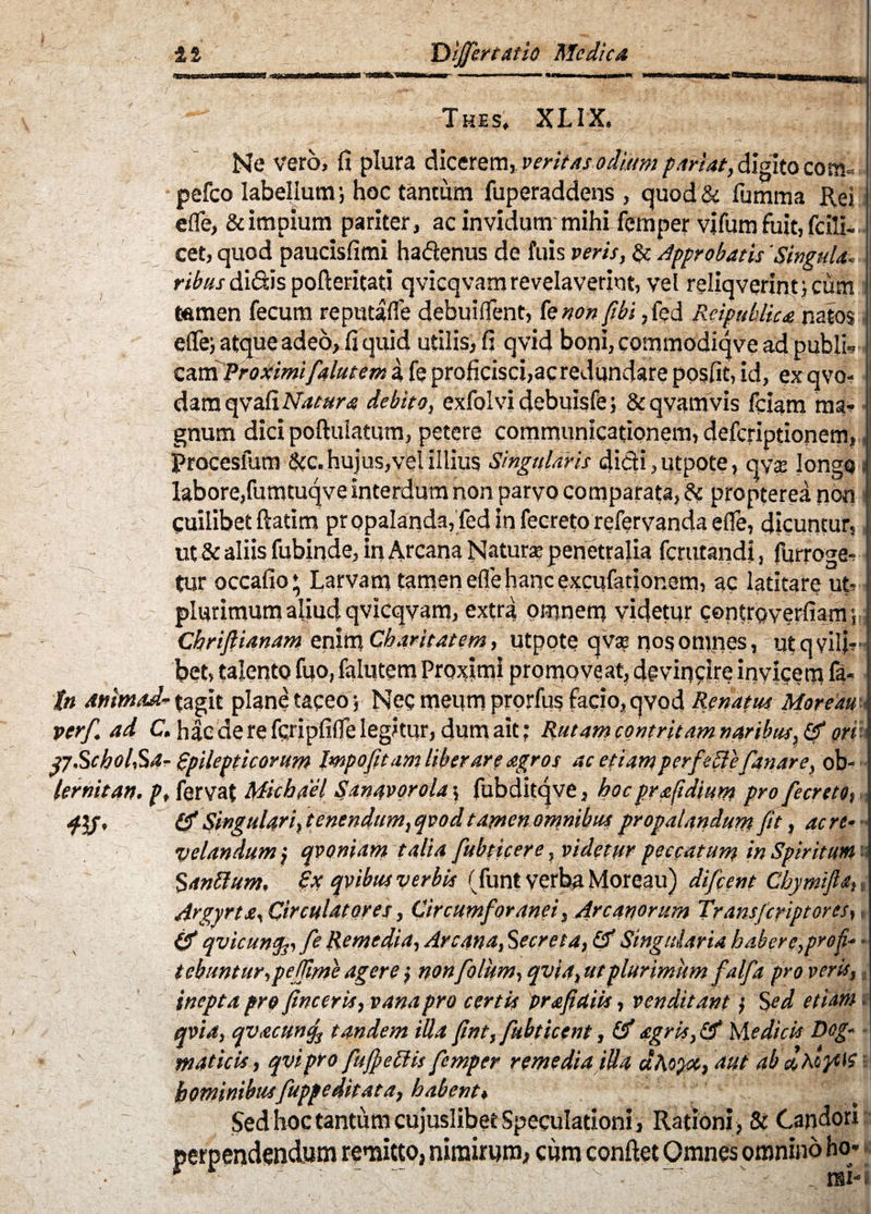 Thes, XLIX, Ne vero, fi plura dicerem, veritas odium pariat, digito com« pefco labellum; hoc tantum fuperaddens, quod & fumma Rei efle, & impium pariter, ac invidum mihi fernper vifum fuit, fcili« cet, quod paucisfimi ha&enus de fuis veris, & Approbatis 'Singula, ribu.s didis pofteritati qvicqvam revelaverint, vel reliqverint;cum r ***» ca.m Proximifialutem a fe proficisci,ac redundare posfit, id, ex qvo- damqvafiW^»^ debito, exfolvidebuisfe; &qvamvis fciam ma- , gnum dici poftuiatum, petere communicationem, deferiptionem, Procesfum &c. hujus, vel illius Singularis dicti, utpote, qy$ longo labore,fumtuqve interdum non parvo comparata, dc propterea non Cuilibetftatim propalanda, fedinfecreto refervandaefle, dicuntur, ut & aliis fubinde, in Arcana Natur* penetralia ferutandi, furroge- tur occafio* Larvam tamen efle hanc excufatior.em, ac latitare ut- plurimum aliud qvicqvam, extra omnem videtur controverfiam Chrifiianam eniti? Charitatem, utpote qv* nos omnes, ut q vili bet, talento fuo, falutem Proximi promoveat, devincite invicem ia* in Mtimad- (agit plane taceo ; Neg meum prorfu§ facio, qvod Renatus Moreau verf. ad C. hae de re fcripfiife legitur, dum ait; Rutam contritam naribus, ori p.Schol,Sa- (epilepticorum Impofitam liber are agros ac etiam perfeSlefanare, ob- lernitan. p, fervat Michdel Sanavorola; fubditqve, boc pr a fidium pro fecreto, flf, & Singulari, tenendum, qvod tamen omnibus propalandum fit, ac re- velandum \ qvoniam talia fubticere, videtur peccatum in Spiritum Santtum. £x qvibus verbis (funt verba Moreau) difeent Cbymifta. Argyrte, Circulatores, Circumforanei, Arcanorum Transfcriptores, & qvicunfo fe Remedia, Arcana, Secreta, & Singularia habere, pro fi* tebuntur,peffime agere , nonfolum, qvia, ut plurimum falfia pro veris, inepta pro finceris, vana pro certis pr a fi diis, venditant > Sed etiam qvia, qv.ecunfi tandem illa fint, fubticent, (f agris, <fjf pedicis Dog¬ maticis, qvipro fujfiettis fernper remedia illa aAopct, aut ab eoAoycis hominibusfiuppe ditat a, habent. Sed hoc tantum cujuslibet Speculationi, Rationi) & Candori perpendendum remitto, nimirum, cum confiet Omnes omnino ho* * ■ , ■ - v ‘ - «i*i
