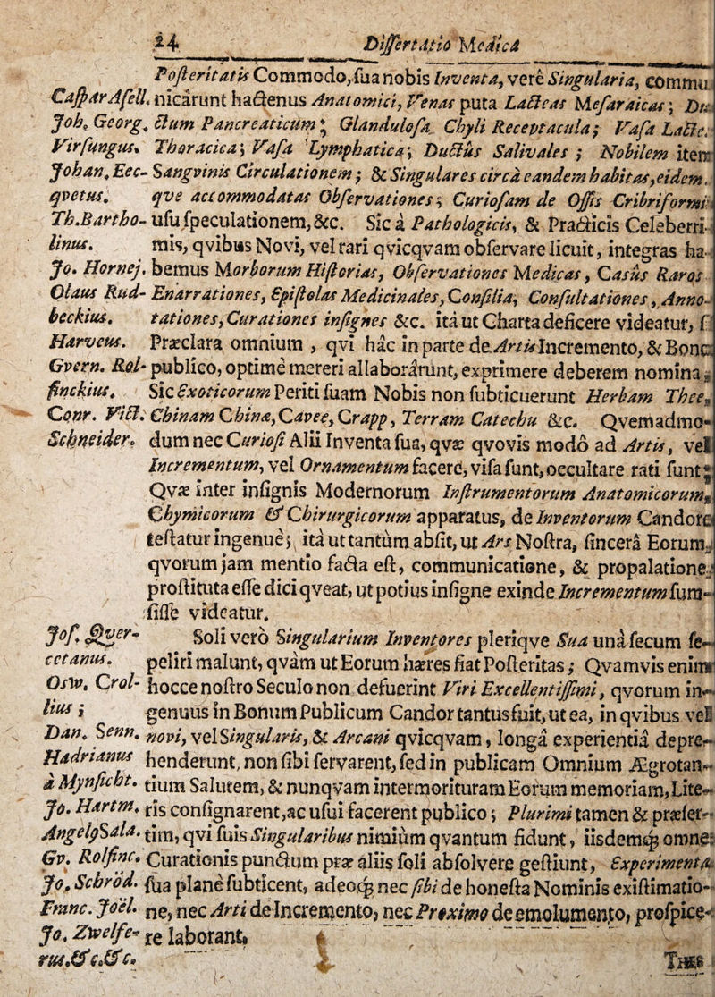 Fofterit at i* Commodo, fua nobis Inventa, vere Singulari a, commu -CaffiarAfell. nicarunt ha&enus Anatomici, Venas puta LaSicas Mejar aicas ; Dis Job, Georg, Sium Pancreaticum ♦ Glandulofa Chyli Receptacula} Vafa LaBe. Vir fungus. Thoracica-, Vafa ‘Lymphatica*, Dubius Salivales ; Nobilem iteir Johan.Eec- Sangvinis Circulationem; & Singulares circa eandem habitas, eidem, qvetus. qve accommodatas Objervationest, Curiofam de Offis Cribriformii Th.Bartho- ufufpeculationem,&c. Sic a Pathologicis, & Pradicis Cefebeni Unus. rais, q vibras Novi, vel rari qvicqvam obfervare licuit, integras ha- Jo. Hornej, betnus M orborum Hiflorias, Obfervationes Medicas, Casus Raros Qtaus Rud- Enarrationes, Spijlolas Medicinales, Confilia, Confultationes, Anno- beckitu. tationes, Curationes infignes &c, ita ut Charta deficere videatur, f Harveus. Prsclara omnium , qvi hac in parte de. Artis Incremento, & Bone Gverp. Raf publico, optime mereri allaborlrunt, exprimere deberem nomina* finckius. Sic exoticorum Periti fuam Nobis non fubticuerunt Herbam Thee-, Cpnr. VibltCbinamChina,Qavee,Crapp, Terram Catechu &.C. Qvemadmo* Schmider. dum nec Cur io fi Alii Inventa fua, qva: qvovis modo ad Artis, vel Incrementum, vel Ornamentum facere!, vifa funt, occultare rati funt* Qvs inter infignis Modernorum Infirumentorum Anatomicorumg 6hymicorum & Chirurgicorum apparatus, de Inventorum Candore teftatur ingenue 5, id ut tantum abfit, ut Ars Noftra, fincerl Eorum, qvorum jam mentio fada eft, communicatione , & propalatione; proftituta eiTe dici qveat, ut potius infigne exinde Incrtmentumivxa- fifle videatur, . > J°jf Mger’ Soli vero ‘singularium Inventores pleriqve Sua una fecum fe~ c et amis. pelirl malunt, qvam ut Eorum hseres fiat Pofteritas ,• Qvamvis enim Osin, Crol- hocce noftro Seculo non defuerint Viri Excellentiffimi, qvorum in*~ lius} genuus in Bonum Publicum Candor tantus fuit, ut ea, in qvibus vel Dan, Senn. novi, velSingularis, ^ Arcani qvicqvam, longa experientia deprer Hadnanus henderunt, non libi fervarent, fed in publicam Omnium JEgrotan- d Mynficht. tjum Salutem, & nunqyam intermorituram Eorum memoriam,Lite-» Jo. Hartm, jfs confignarent ,ac ufui facerent publico 5 Plurimi tamen & prader*- AngelpSala. dm, qvi fuis Singularibus nimium qvantum fidunt, iisdem^ omne: Gv. Ro/finc, Curationis pundum prae aliis foli abfolvere geftiunt, experimenta Jo, Schrbd. fua plane fubtlcent, adeccg nec fibi de honefta Nominis exiftimatio- Franc. JoeU ne, nec Arti de Incremento? nec PrtxknQ de emolumento? profpice* jo. Zurelfe»re laborant. # ~ 'X f-i&H rut,&c. hm