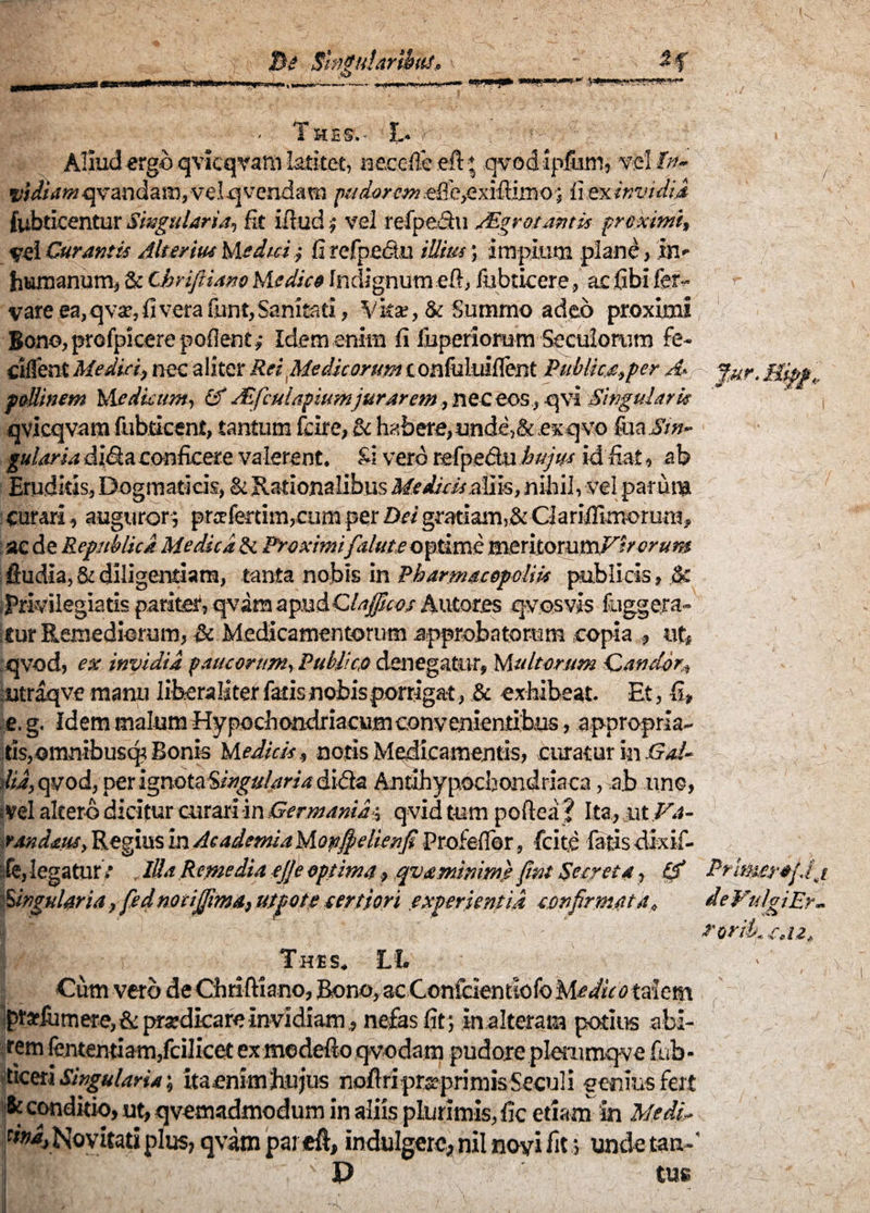 - T HE S. - £. Aliud ergo qvicqvam latitet, necdfe eft qvod Ipfiim, vel In- vidiam qvandam, vel q vendam pudorem effe^xifiimo; ii ex invidi,i fubticentur Singularia, fit ifiud $ vel refpe&u AEgrotantis proximi, vel Curantis Alterius Medici; fi refpediu illius; impium plane, in- humanum, & Chriftiam Medico Indignum eft, iubticere, ac fibi fer- vare ea,qvar, fi vera fnnt,Sanitati, Vita*, & Summo adeo proximi Bono, profpicere poflent ,• Idem enim fi iuperiorum Seculorum fe- Cillent Medici, nec aliter Rei Medicorum confaluiflent Publica,per A> f,ur.Bsp»„ foUinem Medicum, & JEfculapiumjurar em, nec eos, qvi Singularis qvicqvam fubticent, tantum fcire, & habere,unde,& ex qvo ftiaii'»- gulariadi&aconficere valerent. Si vero refpe&uhujus id fiat, ab Eruditis, Dogmaticis, & Rationalibus Meidiibstias, nihil, vel par una curari, auguror; praferdm,cum per Dei gratiam,& Clariifimorum, ac de Repstblicd Medica & Proximi faluteoptime meniomtnFsrcrum , ftudia, & diligendam, tanta nobis in PharmacopolHs publicis, ,8c jPrivilegiatis parlmr, qvara apudQlajjficos Autores q-vosvis fuggera- ifur Remediorum, & Medicamentorum approbatorum copia , ut, qvod, ex invidia paucorum. Publica denegatur, Multorum Candor, utraqve manu lifeeraliter fatisnobisporrlgat, & exhibeat. Et, fi, e. g. Idem malum Hypochondriacumconvenientibus, appropria- tisjomrsibusqr Bonis M edicis, notis Medicamentis, curatur in Gal- did, qvod, perigndtafi/^a^«4dida Antihypochondriaca, a.b uno, ; vel altero dicitur curari in Germania*, qvid tum poftea ? Ita, ut Fa~ randms, Regius in Academia Mopfielienfi Profeffor, Icite latis dixif- :fe, legator*' . IllaRemediaejjeoptima, qvaminm) fint Secreta, & Primera/Jj lingularia,fe d no citima, utpote tertiori experientia confirmata, ieVulgiEr- i eorib, c.iz, Thes. £1. Cum vero de Chriftiano, Bono, acConfcientiofo Me duo talem prarliimere, & prardkare invidiam, nefas fit; in alteram potius abi¬ rem fententiam,fcilicet ex me defio qvodam pudore plemmqve fub- ticeri Singularia; itaenim hujus nofiri prseprimis Secui i genius fert 8t conditio, ut, qvemadmodum in aliis plurimis, fic etiam in MedD Novitati plus, qvam par eft, indulgere* nil noyi fit; undetan-’ BBl: - • s P tus