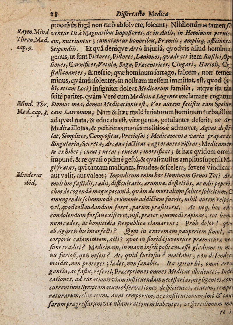 J» %% ut procelsus foga nont&tfy abfolverevfofeant % Nihriommm tamen/3 ventur Hi a Magnatibus Imp&fioresy ac in Aulis, in Hominum pernic Tbren^fied. em, nutriuntur \ cumulantur honor ibus, Pramiis ampli*% ajfieiunfu Stipendiis. IbtgpsidtmqyeArtis injuria, qvodvis aliud homlnui genus, ut fantVibloresyPillores, Laniones fqvadr at i item RuftkifQp* llones, Carnific es fVetuU, Saga, Wacentrices, Cingar i f Harioli, Cr ftallmames-y &itefd©>~qv£ hominum fotrago, falcem, non temer minus, qvarn infclenter, in noftrnm meffem immittat, eft, qvod Qv hic etiam LociJ m fcgniter doleatMedicorum familia, atqveita th fcite pariter, qvam Vete cumMedicina Lugente exclamare cogatur l Tbr. Domus me a, domus Medicationis eft, Vos autem fectjUs eam Sfetu? Medrcaprg. eam Latronum $ Nam & ha?e male-feriatorum hominum turla,ftk-c ad qvod nafa,< & educata eft, vita? genus-, petulanter deferit, ac Ar* Medka illotas, & peftiferas m&nfemaiitiose admovet, Aqvat defit lat\ Simplices, Compofitas, Vrsciofess, Medicamenta 'Varia pr separat Singularia y %e creta, Arcana jablitat $ agrot antes vi fi tat \ Me dic amer m exhibet} curat? necat f enecatj mortificat; & hm qvidem ©mni Impuni, & reqvafi optimegefi&,& qvali nullus amplius fuperfit M* gifirattts, qvi tantam malitiam, fraudes»&fcelerfy fevere vindicat aut velit, aut valeat f Impudicum enim hoc Hominum Genus Toti Ar« multkmfafiidtiy t adii, difficultatis, artimtia, de fetius, ac odiipepcri cum de cogenda magispecunia, qvkm de mortalium falute[elicitum, € emungendisfolummcdo crumenis addictum fuerit, nihil aUtemrcipst vel, qvodcollaudandum foret ,parum pr&ftitsrit. Ac neg2. hoc ade condolendum forfa n exi fi ere t, nifi,pr<zter ejusmodi rapinas, tot hem. num cades? ac homicidia Respublica clamarent p Pr&h dolor I qvt ab Agifrtk hiairiterfeSii? fjggpt in extremam pauperiem fimul, an corporis calamitatem,abii} qvot in fioriddjuventute pramatura ne» fum traditi f Medicmamfn manu infeii pofitafn, ejfe gladium_ in ma n0 fur io fi, qvh ne fidit f At, qvid furiofm / mablabit, nOn defendet occidet ,non proteget \ Udet, non fanabit* Ita igitur hi , omni arra gantia?acfafiit, referti, Wrsceptiones omnes Medicas illudent esy Indi sationes, ad curationis'viam inflitmfidarftncceffarias,mg ligent es ,cow current tum Symptomatum obfervaiicmes deficientes, statum, tempit ratftraMtrtsclimatum, anni temporum, ac confiitutianumfimb & cau fdrUmfrdgreffariwn viti ttUafflrMktffwhafayttfh vefertilionum md ' ' ' ■ : ^ V ' ’ v ^ fi i*