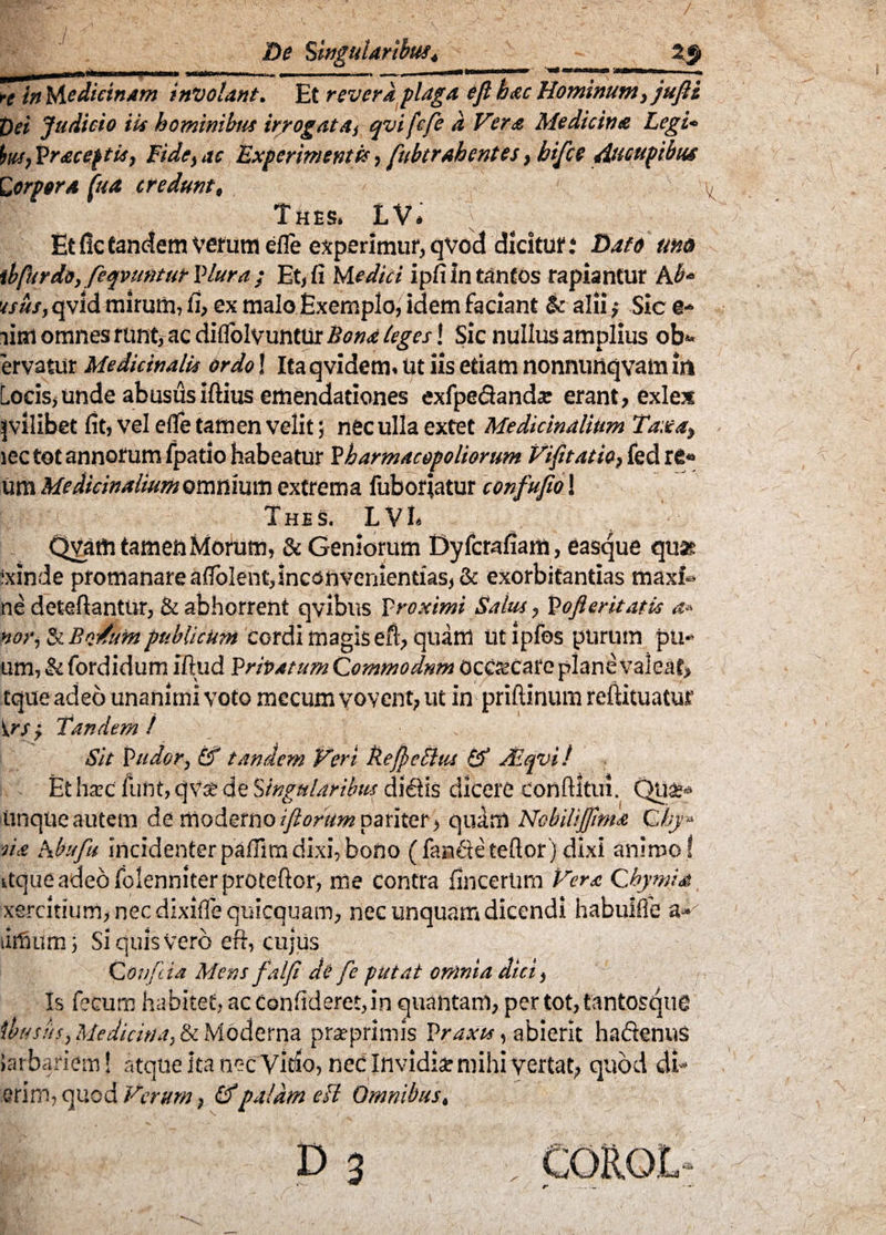 De Singularibus 4 u ^trafcin I imm re in Medicinam involant. Et revera plaga efi hac Hominum, jufit t)ei Judicio iis hominibus irrogata, qvifcfe a Vera Medicina Legi* Sus, Praceptis, Fide, ac Experimentis, fubtrahentes, bifce ducupibus torpora (ita credunt, T HHSi LV» Et fle tandem verum efle experimur, qvod dicitur: Dato um ibfurdo, feqvuntut Plura ; Et, fi Medici ipfi in tantos rapiantur Ab* tsus, qvid mirum, fi, ex malo Exemploi idem faciant & alii,• Sic e-> iim omnes runt, ac diflolvuntur Bona leges! Sic nullus amplius obs¬ ervatur Medicinalis ordo! Itaqvidem. ut iis etiam nonnunqvam in Locis,unde abususiftius emendationes exfpedands erant, exlex |vilibet fit, vel efle tamen velit j nec ulla extet Medicinalium Taxa, lec tot annorum fpatlo habeatur Pharmacopoliorum Vifitatio, fed re« um Medicinalium omnium extrema fuboriatur confufio! TheS. LVE QVam tamen Morum, & Geniorum Dyfcrafiatn, easque qua? ixinde promanare aflolent,inconvenientias, & exorbitandas maxf» ne deteftantur, & abhorrent qvibus Proximi Salus, Pofleritatix a* nor, ZcBo/um publicum cordi magis efi, quam Utipfos purum pu*> um, & fordidum iftud Privatum Qommodnm occrecare planevaleat, tque adeo unanimi voto mccum vovent, ut in priftinum refiituatur irs, Tandem / Sit Pudor, £f tandem Veri Befeflus & fEqvi ! Et liare funt, qvse de Singularibus dietis dicere confiltui. Unque autem de moderno iflorum pariter, quam Nobilijfmia Qhy» sia Abi/fu incidenterpaflim dixi, bono ( fande tefior j dixi animo ! itqueadeofolenniterproteftor, me contra fincertmi Vera Chymia xercitium,necdixiflequicquam, nec unquam dicendi habulfle a»' limum ■, Si quis Vero eft, cujus COvfeia Mens falf de fe putat omnia dici, Is fecum habitet, ac Confideret, in quantam, pertot,tantosqu£ ibus iis, Medicina, & Moderna pra? primis Praxu, abierit hadenus ia rb ari em! atque ita nec Vido, nec Invidis mihi vertat, quod di- erim, quod Verum, IVpalam eft Omnibus,