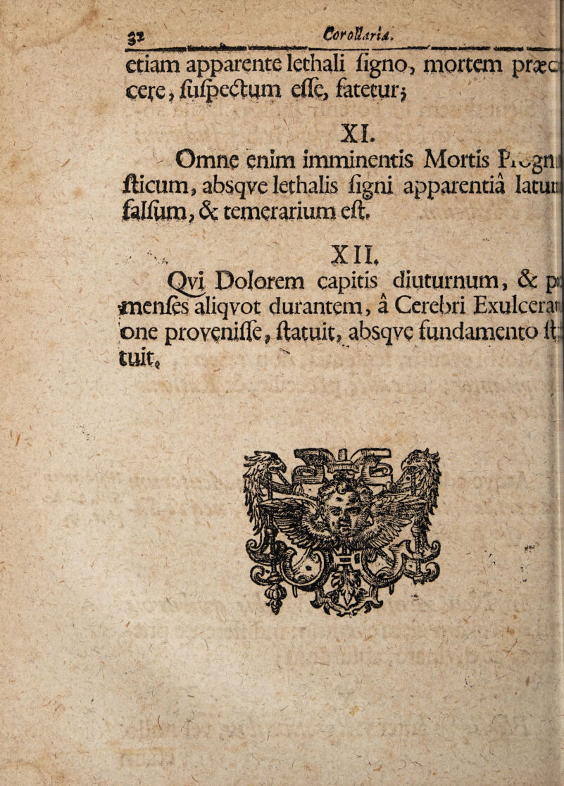 3* CcrofdrU, etiam apparente icthali ligno, mortem prae cere, liiipedtum ede, fatetur^ Omne enim imminentis Mortis Pi^gn Hicum, absqve lethalis ligni apparentia latum fallum, <k temerarium eli m Qvi Dolorem capitis diuturnum, & p cnenles aliqvot durantem, a Cerebri Exulcera 'one provenide, ftatuit? absqve fundamento it; tuit4