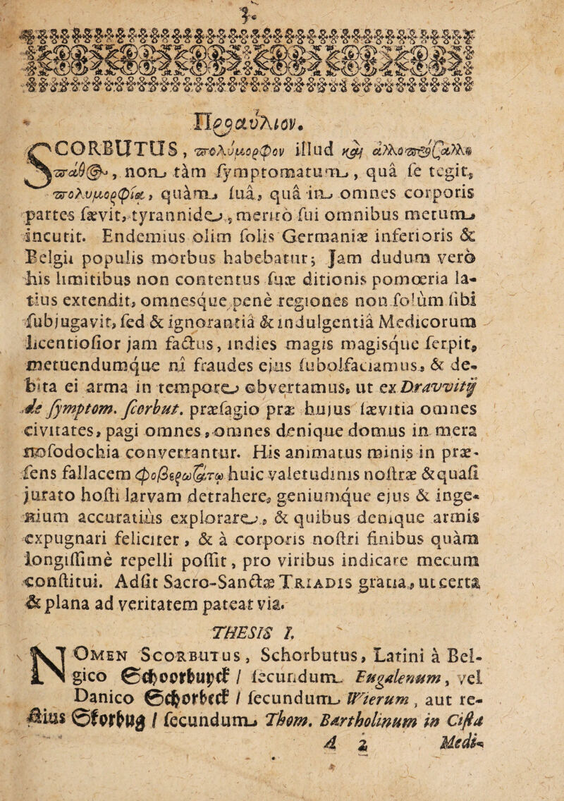 * M^ctvhio!/. SCORBUTLIS , 'Zsn&kv(&0(H@ov illud ngy cilko norutam lymptomamrrL», qua fe tegit* 'zrohvfioq<pi&! quarm» fua* qua im» omnes corporis partes fa^vit, tyraunido 5 aienr6 fui omnibus metium# incutit. Endemius oiirn (olis Germania inferioris & Belgii populis morbus habebatur; Jam dudum vero his limitibus non contentus fqx ditionis pomoeria la¬ tius extendit, omnesque pene regiones non foiutn libi fubjugavit, fed & ignorantia & indulgentia Medicorum licentiofior jam fadus, indies magis magisque ferpit* metuendumque ni fraudes ejus fubolfaaamus, & de» b«ta ei arma in temporo obvertamus* ut exDravvit^ ,is Jymptom. fcGrbm. praefagio pra; hujus daevitia omnes civitates, pagi omnes, omnes denique domus in mera n&fodochia convertantur. His animatus minis in prae¬ iens fallacem ^o/Sg^Srao huic valetudinis nofirae &quafi jurato hofti larvam detrahere* geniumque ejus & inge* Hium accuratius exploraro, & quibus denique armis expugnari feliciter, & a corporis noftri finibus quam iongiflime repelli poffit, pro viribus indicare mecura conditui. Adfit Sacro-Sanfhe Triadis gratia,* uteexu & plana ad veritatem pateat via. THESIS l H Omen Scorbutus, Schorbutus, Latini a Bel¬ gico / fecundum. Eugalenum > jz\ Danico ©cftorbccf3 / fecundum^ IFierum, aut re- Mm 0ferfcug / (ecundunu Tkom. Bartholinum in cifta A i Medfa