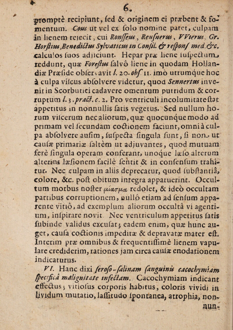 ptornpte recipiunt , fed & originem ei praebent & f<v mentum. Com ut vel ex folo nomine patet, culpatu in lienem rejecit , cui Ronffiut, Re ufoetus, VVietus Gr. Horfitm'Bemdiciut Sylvaticm m Confli & refton/ med&c» calculos luos adjiciunt. Hepar pr# liene iufpedunu reddunt, qu# Fortfim falvo liene in quodam HolJan- di# Pr#fide oblervavit /. 20. obf n. imo utrumque hoe si culpa vilcus abiolvere videtur, quoa Sennertm inve¬ nit in Scorbutici cadavere omentum putridum &cor« ruptum L 3 c. 2, Pro ventriculi incolumitateftat appetitus m nonnullis fatis vegetus. Sed nullum ho¬ rum vilcerum nec aliorum, qua: quocunque modo ad primam vel fecundam cocionem faciunt, omni a cul¬ pa abfolvere aufim, fufpe&a fingula fimt, fi non.» ut cauf# primariae faltem ut adjuvantes, quod mutuam fere fingula operam conferant, unoque l#fo alterum alterius laefionem facile fehtk & in confenfum trahi¬ tur. Nec culpam in aliis deprecatur, quod lubftanriaf, colore, &e> poft obitum integra apparuerint:. Occul¬ tum morbus noter redolet, & ideo occultam partibus corruptionem, nullo etiam ad lenium appa¬ rente vitio, ad exemplum aliorum occulta vi agenti, tim, inlpirare novit Nec ventriculum appetitus fatis fubinde validus exculatj eadem enim, quae hunc au¬ get, caufa cocionis impedit# Sc depravat# mater efh Interim pr# omnibus & frequentiflime lienem vapu¬ lare crediderim, rationes jam circa caul# enodationem indicaturus. VI. Hanc dixi ferofo ~ falmam (anguinis cacochymtam ffecfcd malignitate infectam. Caeochymiam indicant effectus3 vitiofus corporis habitus, coloris vividi in Avidum mutatio,laifitudp Ipontanea, atrophia* non* ' *' < AUIi«