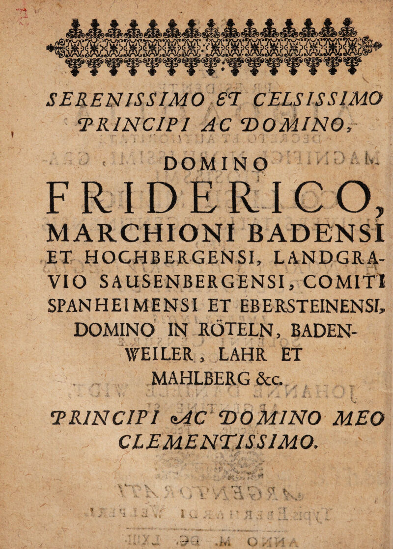 \- SERENISSIMO £T CELSISSIMO TRINCIPI AC T>OMINQs \ , ;r < ■ r1 \  \r '' .* >; ‘ , ■ : DOMINO ! FRIDERICO, MARCHIONI BADENSI ET HOGHBERGENSI, LANDGRA- VIO SAUSENBERGENSI, COMITI SPANHEI MENSI ET EBE RSTEINENSI» DOMINO IN ROTELN, BADEN- WEILER, LAHR ET MAHLBERG &c. TRINCIPI *AC DOMINO MEO CLEMENTIS SIMO. >