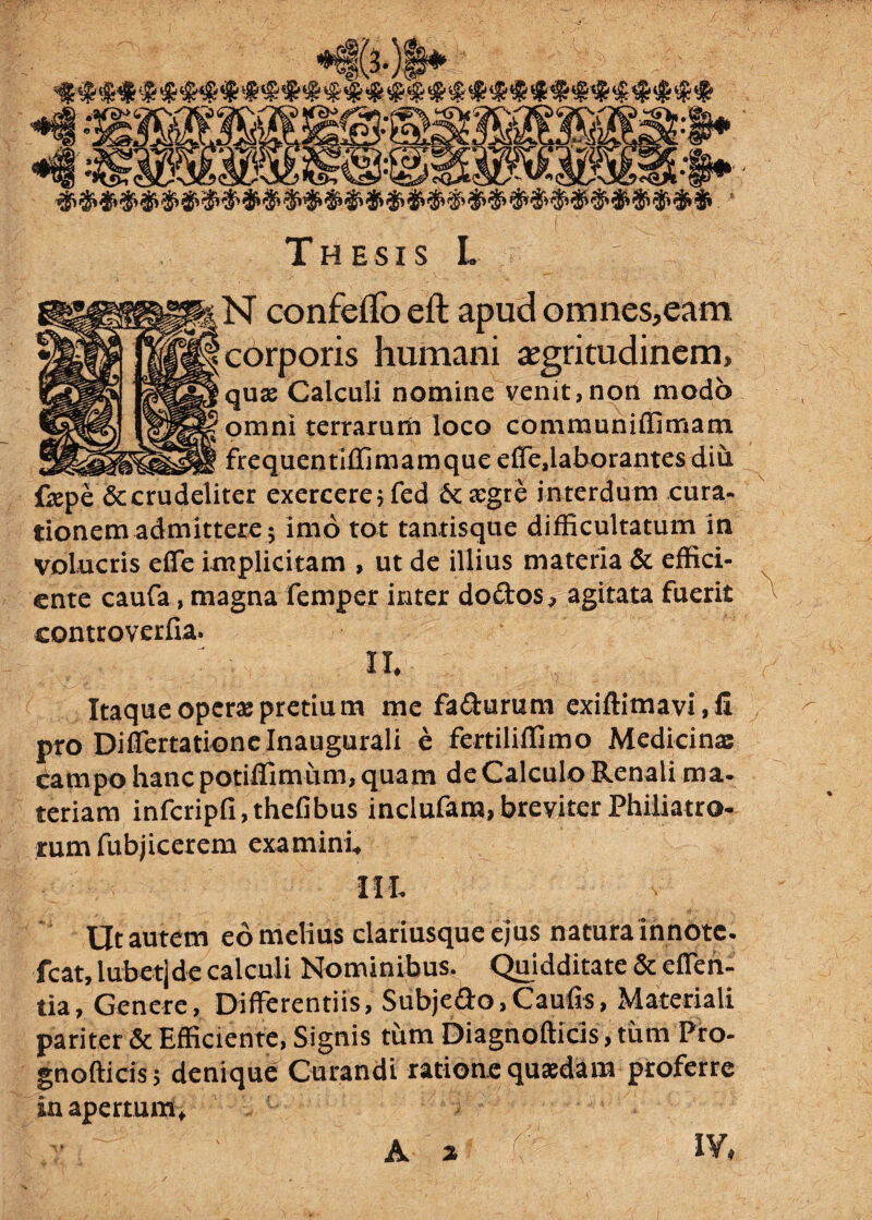 corporis humani aegritudinem, quae Calculi nomine venit, non modo omni terrarum loco communiffimam frequentiffimamque effe,laborantes diu fepe & crudeliter exercere jfed 6c aegre in terdum cura¬ tionem admittere $ imo tot tantisque difficultatum in volucris effe implicitam , ut de illius materia & effici¬ ente caufa, magna femper inter do&os, agitata fuerit ^ controverfia. II Itaque operae pretium me fa&urum exiftimavi,!! pro Difiertationelnaugurali e fertiliflimo Medicinas campo hanc potiflimum, quam de Calculo Renali ma¬ teriam infcripfi,thefibus inclufam,breviterPhiliatro- mmfubjicerem examini* Ut autem eo meliqs clariusque ejus natura innotc- fcat, iubetjde calculi Nominibus. Quidditate & e flen¬ tia, Genere, Differentiis, Subjedo,Caufis, Materiali pariter & Efficiente, Signis tum Diagnofticis, tum Pro- gnofticis; denique Curandi ratione quadam proferre in apertum* ... — — — ■■■■ - - v- IY* A %