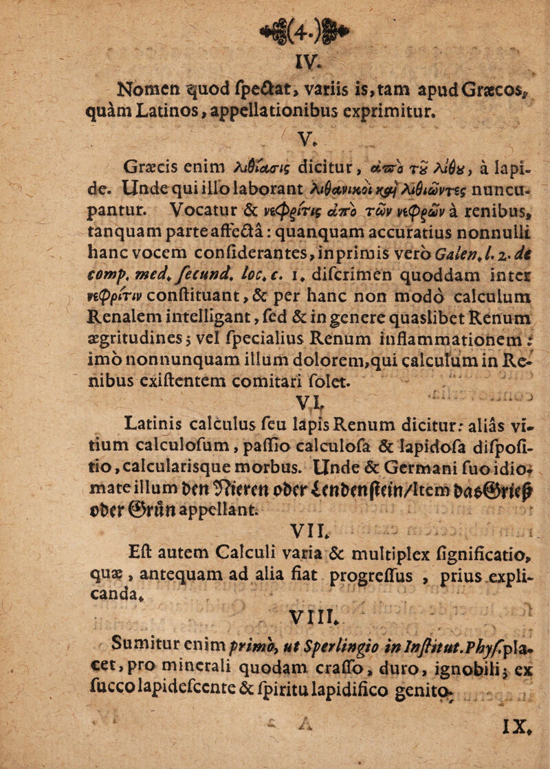 IV. i > Nomen quod fpe&at» variis i$,tam apud Graecos* quam Latinos»appellationibus exprimitur* :• V' ; V. Graecis enim Ajjf&urii dicitur, d&o rS Al$a9 a lapi» de» Unde qui illo laborant Xi$ctvixoi Xt&i&vrss nuncu¬ pantur. Vocatur & cItto tm ntyuv a renibus* tanquam parteafte£ta: quanquam accuratius nonnulli hanc vocem confxderantes,inprimi$ vcroGalenJ.z-de €0mp, med\ fecund\ loc.c. i„ diferimen quoddam inter nQpCnv conftituant >& per hanc non modo calculum Renalem intelligant, fed & in genere quaslibet Renum aegritudines 5 vel fpecialius Renum inflammationem imo nonnunquam illum dolorem,qui calculum in Re* nibus exiftentem comitari folet. VL ' * J Latinis calculus /eu lapis Renum dicitur: alias vi¬ tium calculofum, pafllo calculofa & lapidofa difpofi- tio, calcularisque morbus. Unde & Germani fuo idio* mate ilium t>w Theren oiw imbenflcm/item Ober ©ruti appellant. Eft autem Calculi varia & multiplex fignificatio, quae, antequam ad alia fiat progreffus , prius expli¬ canda* VIIL Sumitur enim prrnoy ut Sferlingto inlnfhtut.Phyfiplz* cet,pro minerali quodam crafib, duro, ignobili* ex fucco lapidefccnte & fpiritu lapidifico genito^ 4. IX. «...