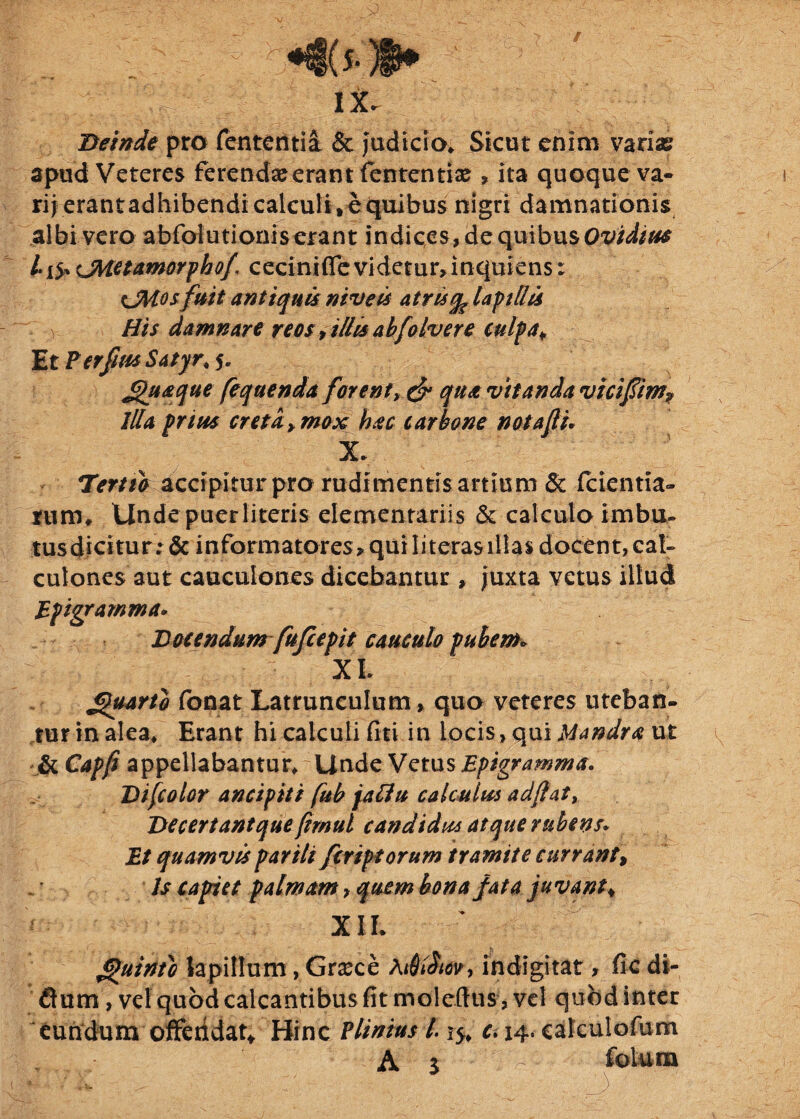 Deinde pro fententia & Judicio* Sicut enim variae apud Veteres ferendae erant fententiae , ita quoque va¬ rii erant adhibendi calculi, e quibus nigri damnationis albi vero abfolutionis erant indices, de quibus Ovidias CMctamorphof ceciniflevidetur, inquiens: CMosfuit antiquis niveis atris % lapillis His damnare reos, illis abfolvere culpa. Et PerfiusSatyr, 5. Jjhiaque feqaenda forent, & qua vitanda vicifim? Illa prius creta, mox hac carbone nota fi. X* Tertio accipitur pro rudimentis artium & fidentia¬ rum* Unde puer literis elementarii s & calculo imbu- tusdicitur: & informatores? quiIiteras illas docent, cal¬ culones aut cauculones dicebantur , Juxta vetus illud Epigramma. Docendum fu[cepit cauculo pubem* : : : ■ XL £>uarib fonat Latrunculum, quo veteres uteban¬ tur in alea* Erant hi calculi fiti in locis, qui Mandra ut & Capfi appellabantur* Unde Vetus Epigramma. Difcolor ancipiti fub jafiu calculus adftat* De certant que (imul candidus atque rubens. Et quamvis parili fcriptorum tramite currant, Is capiet palmam, quem bona fata juvant, XII* guinio lapillum, Gnece Ai6$tw> indigitat, fic di- Qum, ve! quod calcantibus fit moleftus, vel quod inter eundum offeridat, Hinc Plinius 1.1$* c. 14. calculofum A $ folum