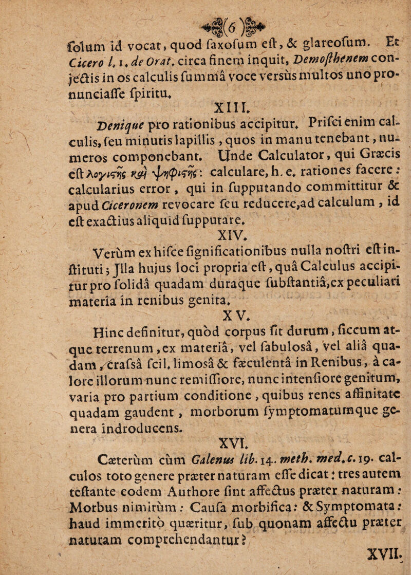 *t(6)t* c; . ( Colum id vocat» quod faxofum eft, & glareofum. Et Cicero /. ude Orat. circa finem inquit, Dem ofthenew con¬ fidis in os calculis fumnia voce versus multos uno pro- nnnciafie fpiritu* XIII. Denique piro rationibus accipitur* Prifci enim cal¬ culis, feu minutis lapillis , quos in manu tenebant, nu¬ meros componebant. Unde Calculator, qui Graecis cftAoyws k&) calcldare,h.e* rationes facere.- calcularius error , qui in fupputando committitur <5c apud Ciceronem revocare feu reducere,ad calculum , id cft exadius aliquid fupputare. XIV. Verum exhifcefignificationibus nulla noftri eftin- ftituti 5 Jlla hujus loci propria eft, qua Calculus accipi¬ tur pro folida quadam duraque fubftantia,ex peculiari materia in renibus genita. iu- xv. Hinc definitur, quod corpus fit durum, ficcum at¬ que terrenum ,ex materia, vel fabulosa, vel alia qua¬ dam /trafsa fcil. limosa & faeculenta in Renibus, a ca¬ lore illorum nunc re mi (Ii ore, nunc intenfiore genitum, varia pro partium conditione , quibus renes affinitate quadam gaudent, morborum fymptomatumque ge¬ nera indrodueens. r XVI. Caeterum cum Galenus lib. 14. wetb. med. c. 19. cal¬ culos toto genere praeter naturam efle dicat: tres autem teftante eodem Authore fint affedus praeter naturam ; Morbus nimirum: Caufa morbifica: & Symptomata: haud immerito quaeritur, fub quonam affedu praeter naturam comprehendantur? ' XVIL -t