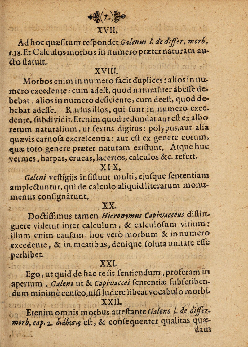 Ad hoc quaefitum refpondet Galenti* L de differ, mori* f.ig.Et Calculos>mori>os in numero praeter naturam au» doftatuit.. ' v 'V', ; / vr'*y '\v XVIII/ Morbos enim in numero facit duplices: alios in nu¬ mero excedente: cum adeft, quod naturaliter abeffc de¬ bebat : alios innumero deficiente, cum deeft, quod de¬ bebat adefie* Rurlus illos, qui funt in numero exce¬ dente, fubdividit.Etenim quod redundat aut eft ex albo rerum naturalium,ut fextus digitus: polypus,aut alia qusevis carnofa excreicentia: aut eft ex genere eorum? qu& toto genere praeter naturam exiftunt* Atque huc vermes, harpas, erucas, lacertos, calculos &c. refert. XIX, Galeni veftigijs infiftunt multi, ejufque fententiana ampleduntur, qui de calculo aliquidLterarum rnonix- mentis confignarunt, XX. ( . Do&iffimus tamen Hieronymus Cafivaccem diftirx- gucre videtur inter calculum > & calculofum vitium ; illum enim caufam; hoc vero morbum & in numero excedente? & in meatibus, denique foluta unitate cfTe perhibet. XXL . ^ Ego, ut quid de hac re fit fentiendum, profera m in apertum , Galeni ut 5c Capivaccei fententiae fubfcriben- dum minime cenfeo,nifiludere libeat vocabulo morbL XXII. Etenim omnis morbus atteftante Galeno l de differ* morb< eap. z* eft, & confequentcr qualitas qiia>