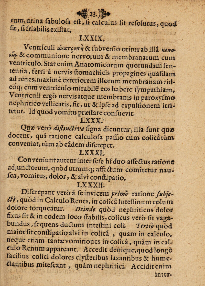 mm,urina fabulofa eft,ft e; A^,2i l^i LXXIX* ^ Ventriculi ajfergaarqr& fubverfio oritur ab illa xotw & c o m m u ni o n e n er v or u na & mcnibr a n a r u m cu na ventriculo. Stat enim Anatomicorum quorundam fen- tenti a, ferri a nervis flomachicls propagines quafdana ad r en es> m axi m e exteri ore m illorum membranam ,*id- eoqj cum ventriculo mirabile eos habere fympathiarn* Ventriculi erga nervisatque membranis in paroxyfmo nephritico vellicatis, fit, ut & rpfead expulfionem irri¬ tetur. Id quod vomitu praeffareconfuevit* lxxx; Quas vero diflincliva figna dicuntur, illa funt quas docent, qua ratione calculofa paffiocum colica tum conveniat, tum ab eadem difcrepet. LXXXF* Conveniunt autem inter fefie hi duo affedlus rationcf adjun&orurrr, quod utrumqj affe£tum comitetur nau- fea, vomitus, dolor, & alvi confli patio* LXXXTh Difcrepant vero a fe invicem primo ratione fubje- £fi* quod in Calculo Renes, in eolk&Inrefiintim colum dolore torqueatur. Deinde quod nephriticus dolor fixus fit & in eodem loco fla bilis, colicus vero fit vaga¬ bundus , fequens dudum intefiini coli Deruo quod major fit conflipatioalvi in colica , quam in calculo, neque etiam tantas vomitiones in colica, quam in cal¬ culo Renum appareant. Accedit denique,quod longe facilius colici dolores clyfteribus laxantibus & hume- dantibus mitefeant, quam nephritici Accidit enim Inter- ilculus fit refolutus,quo4