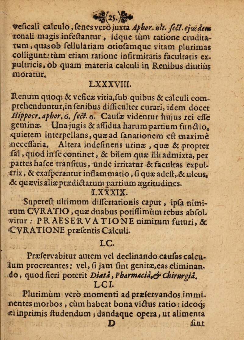 renali magis Jnfeftantur, idque tum, quasob fellulariam otiofamque vitam plurimas colligunt; tum etiam ratione infirmitatis facultatis ex» pultricis, ob quam materia calculi in Renibus diutius moratur* LXXXVIII. Renum quoq; & veficae vitia,fub quibus & calculi com¬ prehenduntur,in (enib^ difficulter curari, idem docet flippocr.aphor* fefi. <5, Caufae videntur hujus rei effe geminae. Una jugis & affidua harum partium funftio* quietem interpellans,quaead fanarionem cft maxime neceffaria* Altera indefinens urinae , quae & propter fal, quod in fe continet, & bilem quae illi admixta, per partes hafce tranfitus, unde irritatur & facultas expul¬ trix , & exafperantur inflammatio,fi quae adeft„&uieu$*> Sz qu aevis alisepraedi^axum partium aegritudineSo £ XXXIX. Supereft ultimum diflertatiohis caput, ipfa nimi¬ rum CVRATIO , quae duabus potiffimum rebus abfoi- mtm : PR AESERV A TIONE nimirum futuri, 6c C VRATIONE praefentisCalculi. £C- Praefervabitur autem vel declinando caulas calcu¬ lum procreantes: vel, fi jam fint genitae,eas eliminan¬ do, quod fieri poterit Di*ta, Pharmacia^ Chirurgia, LCI. Plurimum vero momenti ad praekrvandos immi¬ nentes morbos , cum habeat bona vi&us ratio; ideoqi ci inprimis ftudendum j dandaque opera, ut alimenta