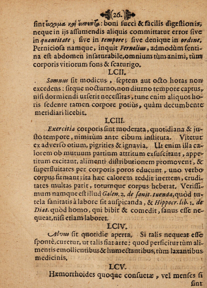 fint wxupct H&j : boni fueci & facilis digeftionis> neque in ijsaflumendis aliquis committatur error five in quantitate 5 five in tempore \ fi ve denique in ordine. Perniciofa namque, inquit Fer nolim 9 admod&tnfenti- na eft abdomen infaturabifc,onmiumtitmanirni* turre corporis vitiorum fons & fcaturigo* * Somnus fit modicus > feptem aut odo horas non? excedens: fitque nodurnomon diurno temporeeaptus* ni fi dormiendi urferit neceffitas,tunc enim aliquot ho¬ ris fedente tamen; corpore potius* quam decumbente meridiari licebit* LGIIL Exercith corporis fint moderata, quotidiana & fu» fto tempore, nimirum ante cibum infiituta. Vitetur ex adverfo otium, pigrities & ignavia. Ut enim illa ca¬ lorem ob mutuum partium attritum exfufcitantr, appe¬ titum excitant, alimenti' diftributionem-promovent*& fuperfluitates per corporis poros educunt, uno verbo corpusfirmantj ita hxc calorem reddit inertem , crudu tates multas parit, totumque corpus hebetat Veriffi- mum namqueeftiliudGalen.z. de fanit. tuenda,q\id& tu¬ tela fani tatis i labore fit aufpicanda, & Hippocr. lib. i> de Didit, quod homo, qui bibit & comedit, fanus efie ne¬ queat,nifi etiamlaboret. ICI V. K^Svm fit quotidie apertav Si talis nequeat efie (ponte,curetur, ut talis fiat artet quod perficitur tum ali- mentisemotlientibus&humedautibu^tum^ laxantibus medicinis. r LCV. Haemorrhoides quoque confuetas * vel menfes (i