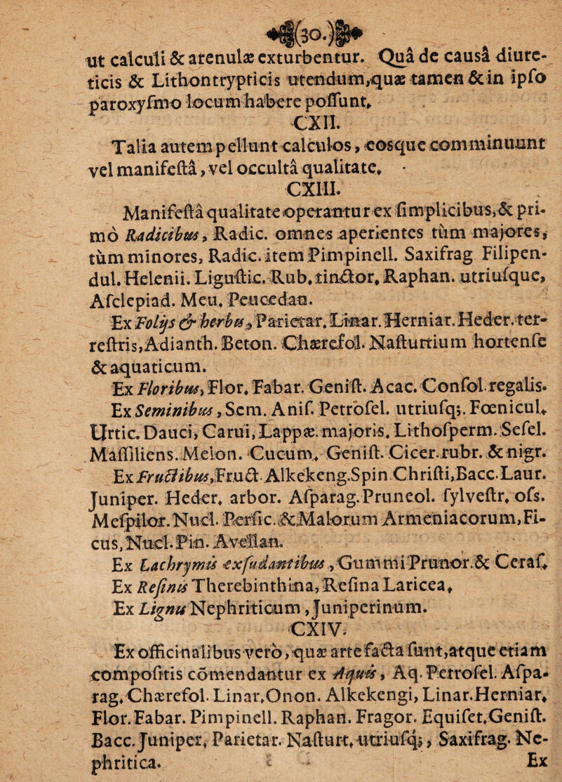 ;o. ut calculi & arenula exturbentur. Qua de causa diure¬ ticis & Lithontiypticis utendum,quae tamen & in ipfo CX11. Talia autem p ellun t calculos > cosque comminuunt vel manifeM»vel occulta qualitate, • CXUI. Manifefta qualitate «operantur ex fimplicibus>&pri¬ mo Radicibus, Radie, omnes aperientes tum majores» tum minores» Radie, item Pimpinell. Saxifrag Filipen- dul. Helenii. Liguftic. Rub.tineor, Raphan. utriufque» Afclepiad. Meu. Peucedan. Ex Foli/s & herba „ Pa-rietar. Onar.Herniar. Heder. ter- reftris,Adianth. Beton. Cfesrefbsl. Nafturtium hortenfe & aquaticum. Ex Floribus, Flor, Fabar. Geniti. Acac. Confisi, regalis. Ex Seminibus, Scm. Anif. Petrofel. utriufq;. Fcenicul, Urtic. Dauci, Carui, Lapp*. majoris, Lithofperm. Sefei. Malliliens. Melon. Cucum, Genift. Cicer.rubr. &nigr. fcrLFraZHbusJSmQi Alkekeng.Spin Chrifti,Bacc.Laur. Juniper. Heder, arbor. Afparag.Pruneol. fylveftr, ofs. Mefpilor.Nud. Pcrfic.^Malorum Armeniacorum, Fi¬ cus, Nuci. Pio. Aveflan. E Klac, hrymis exfudmiibmGtitnniiPrutior.8c CeraC Ex /?^/?^Therebinthkia, :RefinaLariceat Ex Lignu Nephriticum , Juniperinum. CXIV. Ex offici naiibus vero > qusc artefafla fiiTit,atque etiam compofitis comendantur ex riquts, Aq. Petrofel. Afpa- rag^Chxrefol. LinanOnon. Alkekengi, Linar. Herniar* Flor.Eabar. Pimpinell. Raphan. Fragor. Equifet.Genift. Bacc. Juniper, Parietar. Kafturt, utriufqj, Saxifrag. Ne¬ phritica. * Ex