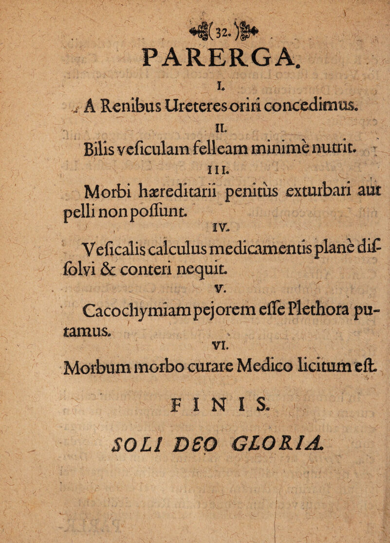 *|(32.)|* . . . PARERGA. i.; * A Renibus Ureteresoriri concedimus. n. Bilis veficulam felleam minime nutrit. ni. / -i--' v 1 Morbi hereditarii penitus exturbari aut pelli non poliunt. IV. Vejficalis calculus m edicamentis plane di£ folvi & conteri nequit. v. Cacochymiam pejorem elTe Plethora pu¬ tamus. ' v , ' -j: r.: ' ' ■■ ■■■• « VI. Morbum morbo curare Medico licitum eft. F I N I S. SOLI DSO GLORIA