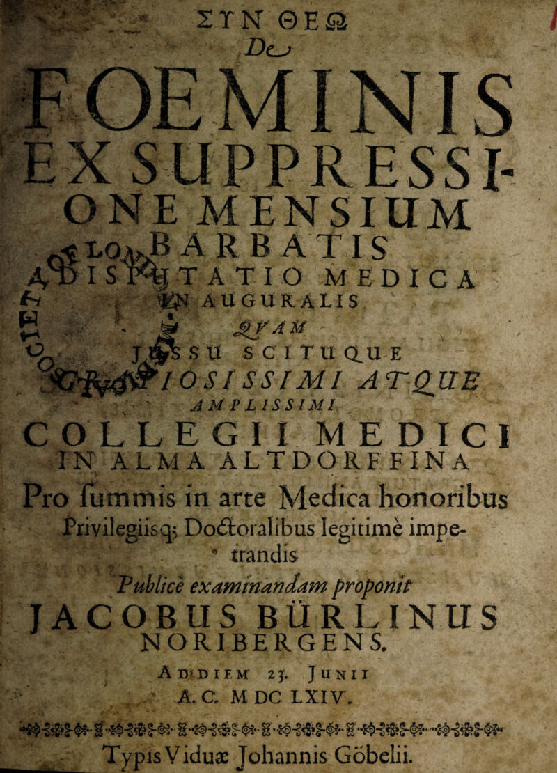 ^ \4 ■ •tfg. 2TN 0EwQ Dca ONE MENSIUM ^ L04JB ARBATIS TAT I O M E D I C A AU (SUR A LIS 4f Au Jv%s S U S C I T U a u E _ 10SISSIMI ATQUE • AMPLISSIMI C OLLEGII MEDICI IN ALM A ALTDORF FIN A Pro Tum m is in arte Medica honoribus Privilegiis q; Do£toralibus legitime impe- * trandis •' fi n t •>- ^ r '•_ ... Publice examinandam proponit JACOBUSBURLINUS NORIRERGENS. Amni em 23. Junii A. C. M DC LXIV. 8 S A:_■ Typis Viduae Johannis Gobelii.