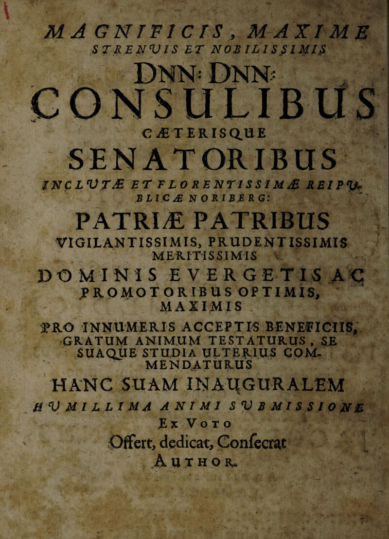 MAGNIFICIS , MAXIME ST RE NV IS ET NOR ILI Sfi'l tylS C Ai TERISQ.UE TNCLVTE ET FLORENTISSIME REIPty BLICjENORIBRRG: PATRIS PATRIBUS VIGILANTISSIMIS, PRUDENTISSIMIS MERITISSIMIS DOMINIS EVERGETIS AC jPROMOTORIBUS OPTIMIS, MAXIMIS . ; ^RO INNUMERIS ACCEPTIS BENEfICIIS, GRATUM ANIMUM TESTATURUS , SE SUAQUE STUDIA ULTERIUS COM¬ MENDATURUS HANC SUAM INAlfGURALEM MV MI LL I MA ANIMI S V B MISSIONE E S V o T 9 Offert, dedicat, Confecrat A 11THO&,