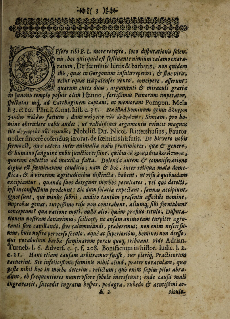 ? )£-&* rnoaamm tfefo tibi B.l. more recepto, loco dijputationis folen^ nts,hoc qtticqttid e fi feftinantenimium calamo exaras ratum,Defctntinisf hirtis & barbarisy non quidem Hlti, Gorgonam infulkrepertri »■ fine viris» Vettit equas Htipalenfes vento- , concipere , afferunt; quarum tutes duas , argumenti & miraculi gratia in Junonis templo pofutt clim Hanno , forti fimus Poenorum imperator, fieftatas ad Carthaginem captam, memorant Pomport. Mela ftj.cMo; Pliix.Ii nat. hift.c. $ r. illudhominum genus 'iraifenv fattttm , dum Trcdyi/tov •twv dv^^nrov, Simiam> pro ho¬ mine obtrudere nobis audet, ut validifitmis argumentis evincit magnus iUe rljs vopiMs, Nobili fi. Dii. Nicol. Rittershufius, Fautot ttofter itncere colendus* in orat, de foeminis hrrfiitis. D'e hirvero nobis firmo e ft, qua catefa inter animalia nobis proximiores, qua & genere, & humano [anguine nobis \unftioresftint> quibus id \xh.Hm*T* » quorum collettto ad maxillas fafta. Dolenda alitem & commi fer atione digna eft [heminarum conditio; nam & hoc , inter reliqua mala dome~ fiica,& a virorum agritudinibus difhnfta, habent 9 ut rifu a quibusdam excipiantur > quando fuos detegunt morbos peculiares , re/ qui detetti, ip/iinconjpeftum prodeunt: sic dumfolatia expediant, [annas accipiunt'y Qiiotfunt, qui minies fobrii, audito tantum praftntis affettus nomine, improbas genae > turpifimo rifu non contrahent , aiium^ fibi formabunt conceptum? qua ratione moti, nulli/alio, quam prafixo titulo9 Dijputaw tionem Hoflrani donavimus, fcilicefi, ne anfamanimo tam turpiter agro- tanti five cavillandi ,five calumniandi, praberemus\ non enim nefeiifii* mus , huic ftofiro perverfo feculo, aque ac fuperioribus, homines non deeffe» qui vocabulum barba foeminarum porcis quofc tribuant, vide Adriaiv Turneb. L 6. Adverf. c. f.-£ 208. Bonifaciumin hillor» ludie. L 2, €.21» Hanc etiam caufam arbitramur fuiffe, cur pleriifc Prafticonm tacuerint, sic infelicifimi* foeminis nihil aliud> praternovaculam, qua pe fi e nihil hoc in morbo deterius , relictum \ qub enim fapius pilos abra¬ dunt , eb frequentiores numerofiore [obole increjcunf, inde caufa male ingravescit, fu c cedit ingratus heffes, podagra9 rubedo & acutifiimiar- A Zi smlfr