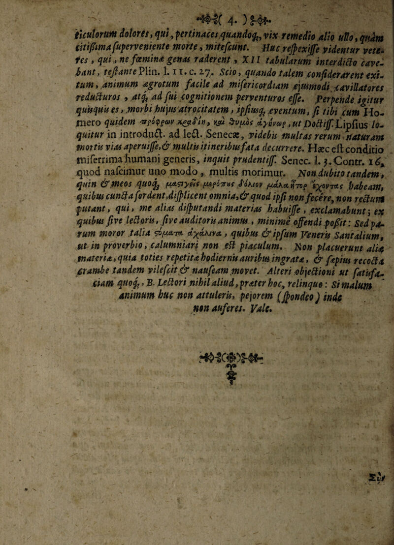 ■' 4* ) titulorum dolores, qui, fertinacesquandofa vix remedio alio ullo, quam titifiimafuperveniente morte, mitefcunt. Huc rejpexijfe videntur vete- tes , qui, ne fcemtna genas raderent, XII tabularum interditto cave¬ bant f teftante Plin. 1.11* c. 2,7,* Scio > quando talem conficterarent exi-* tum, animum agrotum facile ad miferi cor diam ejusmodi cavillatores reducturos > at$ adfui cognitionem perventuros effe. Perpende igitur quisquis es, morbi hujus atrocitatem > ipfiusfc eventum, fi tibi cum Ho- mero quidem M.&PU, *su Sn/ao* dyurn?, utpottiff Cinfas lo¬ quitur ia introduft. ad le£l- Senecae, videbis multas rerum maturam mortis vias aperuijfe,&multis itineribus fata decurrere. Haec eft conditio miferrimahumani generis, inquit prudentijf. Sencc. I. Contr. 16* quod nafeimur uiio modo , multis morimur. Non dubito tandem , quin &.meos quo% fSASiy.HS m6tt*s Mkiov fJ.Ka.y-n>? ly^rras habeam, quibus eunda for dent Jijpticent omnia,&quod ipfi njon fecere, non retium putant, qui, me alias dijputandi materias kabuiffe , exclamabunt; ex quibus five lettorts,five auditoris animus , minime offendi pofiit; Sedpa- rum moror talia a d^dhiva, quibus &ipftim Veneris Santalium, ut in proverbio, calumniari non eft piaculum. Non placuerunt alia materia > quia toties repetita hpdiernis auribus ingrata, & fapius recocta crambe tandem yslefcit & naufeam movet. Alteri objectioni ut fatu fa¬ ciam qitofc > B. Lettort nihil aliud, frater hoc, relinquo: Si malum animum huc non attuleris, pejorem (Jpondeo) inde nen auferes. Vale. HMC» Hh