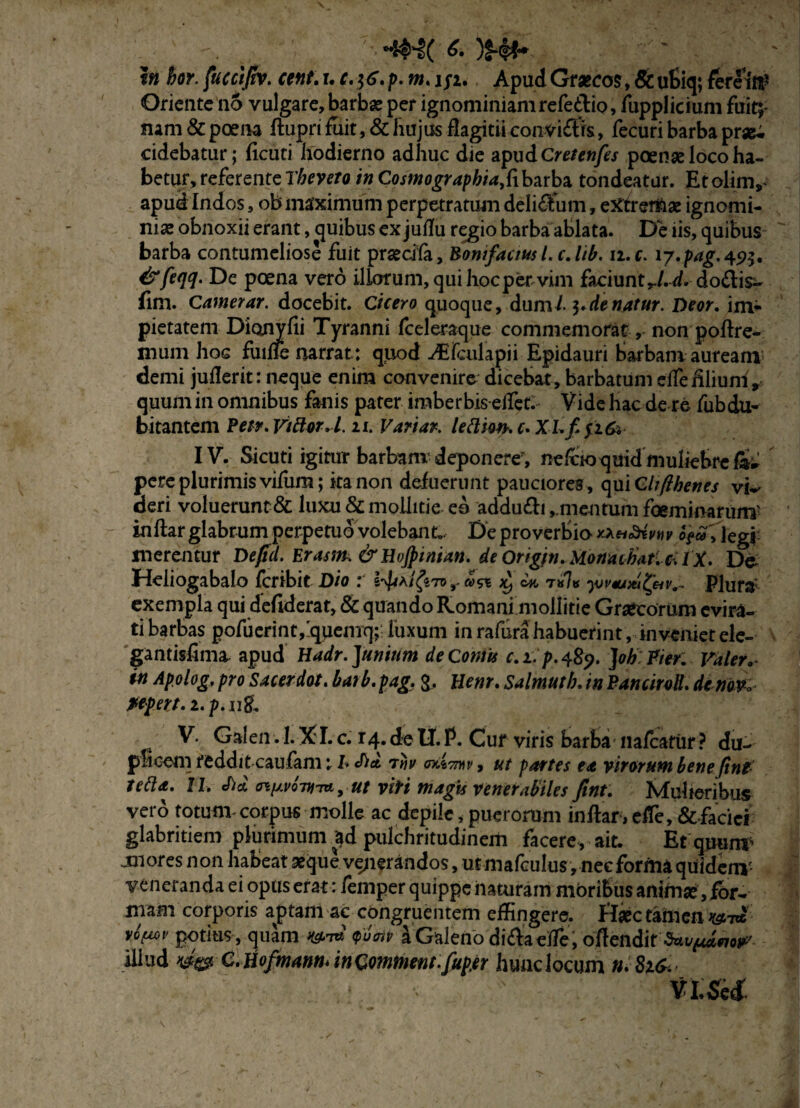 i» hor. fucci/tv. cent. r. c.]6.p. m. 1/2. Apud Graecos> & utiq; fereitg Oriente no vulgare,barbae per ignominiamrefedio, lupplicium fuit;: nam & poena ftupri fuit, & hujus flagitii conviftts, fecuri barba pr«^. cidebatur; ficuti hodierno adhuc die apudcretenfes poense loco ha¬ betur, referente Tbeveto in Cosmographiaf[barba tondeatur. Etolinv apud Indos, ob maximum perpetratum delicum, etffrer&ae ignomi¬ niae obnoxii erant, quibus ex juflu regio barba ablata. De iis, quibus barba contumeliose fuit praedia, Bontfaausl.c.lib. 11. c. 17.pag.49t, &fe<jq. De poena vero illorum, qui hoc per vim faciunt do&is- fim. Camerar. docebit. Cicero quoque, duml de natur. Deor. im¬ pietatem Dionyfii Tyranni fceleraque commemorat, non poftre- mum hoc fuiffe narrat: quod -dEfculapii Epidauri Barbam auream demi juilerit: neque enim convenire dicebat, barbatum eifeiilium, quum in omnibus fanis pater imberbis eifet. Vide hac de re fubdu- bitantcm Petr. Vtttor.1.11. Variar. letti9thc.XLf.i16i IV. Sicuti igitur barbam deponere7, nefooquid muliebre pere plurimis vifurn; ita non defuerunt pauciores , qui Cltfthenes vw deri voluerunt & luxu & mollitie eo addu&i ,.mentum foeminarum' inftar glabrum perpetuo volebant. De proverbio Vlegi merentur Defid. Er asm. &HvJpinian. de Ongm. Monachat.c^iX. Da Heliogabalo fcribie Dio : a>& w t»7« yov*Am&v.~ Plura' exempla qui deflderat, & quando Romani mollitie Graecorum evira¬ ti barbas pofuerintfquemq;; luxum in rafura habuerint, inveniet ele¬ ga ntisfima apud Hadr. Junium de Cornu c.i.p.489. JohPier. Valer, in Apolog. pro Sacerdot. barb. pag. &, Henr. Salmuth. in Pancirolt. de nm fefert. i.p. jigL V. Galen. 1. XI. c. r4.de II.P. Cur viris barba nafcatiir ? du¬ plicem reddit caufam: I* Sia. 7riv , ut partes ea virorum bene fint- tetta. IL cfta niJ.vo-nrntyUf viri magis venerabiles fint. Mulieribus vero totum-corpus molle ac depile, puerorum inflar,efTe, &-fadci glabritiem plurimum ad pulchritudinem facere, ait. Efqjranf jnores non habeat aeque venerandos, utmafculus, neeformaqiiidem- veneranda ei opus erat ; femper quippe naturam moribus animse , for¬ mam corporis a^ptam ac congruentem effingere. Haec tamen ^7« potius , quam W <Pump a Galeno di&aeffie, oflendit $*v{Mfiow illud C. Hofmann* in Qomtnent.fup.er hunc locum n. 81& ■ visa