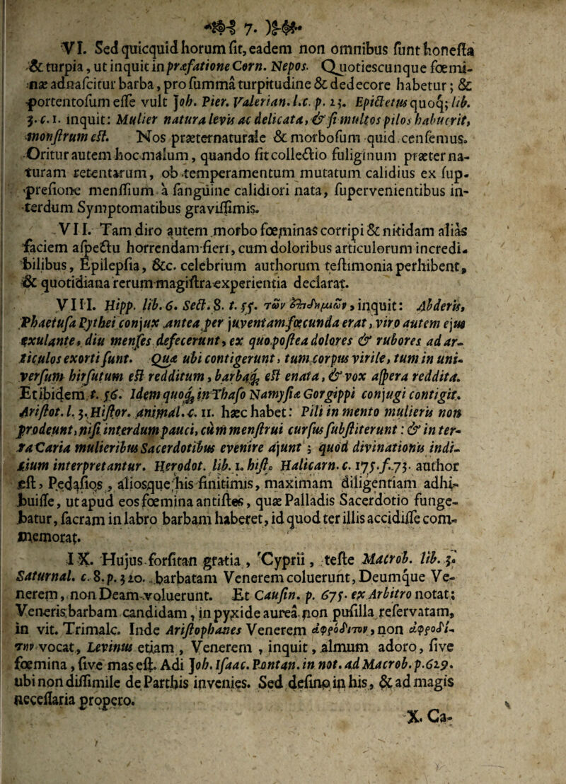 7- )$■♦*• VI. Sed quicquid horum fit, eadem non omnibus funthonefia «'& turpia, ut inquit inprafatione Corn. Nepos. Quotiescunque foemi- nse adnafeitur barba, pro fumma turpitudine & dedecore habetur; & -portentofum effe vult J0//. Pier. Valerian.l.c. p. Epictetus quoq; lib. 3-c. i. inquit: Mulier natura levis ac delicata, fimultos pilos habuerit, tnonflrum eft. Nos pmernaturale &morbofum quid cenfemus. Oritur autem hoc malum, quando fit collegio fuliginum praeter na¬ turam retentarum, ob .temperamentum mutatum calidius ex lup- I 'prefione menflium a fangiiine calidiori nata, fupervenientibus in¬ terdum Symptomatibus graviifimis. VII. Tam diro autem .morbo foeminas corripi & nitidam alias faciem afpe£lu horrendam-fien, cum doloribus articulorum incredi¬ bilibus, Epilepfia, &c. celebrium authorum teftimoniaperhibent, &C quotidiana rerum magiflraexperientia declarat. VIII. Hipp. lib. 6. Sett. 8. t. ff. ruv ZhJhfxtvpy inquit: Abderis, Thaetufa Pytheiconjux Antea per \uventamfoecunda erat , viro autem ejm txulante, diu menjes defecerunt, ex quopo(lea dolores & rubores ad ar¬ ticulos exorti funt. Qua ubi contigerunt, tum corpus virile, tum in unu verfum hirfutum eft redditum, barbafc eil enat a, & vox afpera reddita. Et ibidem f.yij. IdemquofeinThafo Namyfu Gorgippi conjugi contigit. Ariftot.l. $.Hiftor. animal.t. n. haec habet: Pili in mento mulieris non frodeunt,nifi. interdum pauci, cummenftrui curfus fubftit erunt: & in ter- ta Caria mulieribus Sacerdotibus evenire a)unt; quod divinationis indi- tium interpretantur. Herodot. lib. i.hifio Halicam, c. iy$.f. j$. author Pedafios , aliosque;his finitimis, maximam diligentiam adhi- iuiile, ut apud eos femina antiftes, quae Palladis Sacerdotio funge¬ batur , facram in labro barbam haberet, id quod ter illis accidiife com* memorat. ' I X. Hujus forfitan gratia , 'Cyprii, tefte Macrob. lib. f* Saturnal. c. S.p. 510. ...barbatam Venerem coluerunt, Deumque Ve¬ nerem , non Deam-voluerunt. Et Caufw. p. ex Arbitro notat; Veneris;barbam candidam, jn pyxide aurea non pufilla refervatam, in vit. Trimalc. Inde Ariftopbanes Venerem bhm\,non dtpfofL tuv vocat, levinus etiam, Venerem , inquit, almum adoro, five femina, five mas eft. Adi J oh. Ifaac. Pont an. in not. ad Macrob. p.619. ubi non diflimile de Parthis invenies. Sed definq in his, & ad magis neceflaria propero. XCa-