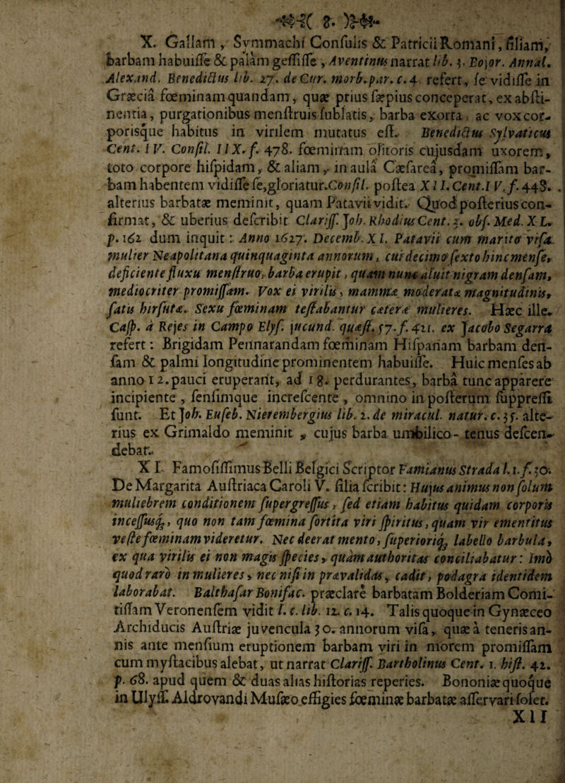 **H( &• JMf* X. Gallam , Symmachi Confuhs & PatriciiKomanr, hliarri, barbam habiuffe & palam geffiife yAventinmnMmlib. ^Bo\or. Annat. Alexand. BenedUlus hb. 27. de Cur. Morb.par.c.4 refert, /cvidiffe in Graecia feminam'quandam, quae priusfsepiusconceperat, exabili- nentia, purgationibus menflruis fublatisbarba exorta , ac vox cor¬ porisque habitus in virilem mutatus efL Benedicius Sjlvaticus Cent. IV. Conftl. 11X.f. 478. foeminam olitoris cujusdam uxorem, toto corpore hifpidam, & aliamin aula Caefarea, pr0111 illam bar¬ bam habentem vidiffe fe,gloriaturi w/i/. poflea X11. Cent.I V, f. 44S. . alterius barbatae meminit, quam Patavii vidit.- Quod pofterius con¬ firmat, Sc uberius defcribit Clarijf. ]oh. Rhodius Cent. 2. obf.Med.X L. p. 161 dum inquit: Anno 1617. Decemb.XL Patavii cum maritet vrfa multer Neapolitana quinquaginta annorum, cuidecinur fextobincmenfe, dejiciente jluxu men/lruo, barba erupit, quam nunc aluit nigram denfam, mediocriter promiffam. Vox ei virilis, mamma moderata magnitudinis, fatis hirfuta. Sexu foemtnam tefiabantur catera mulieres. Haec ille* Cajp. d Rejes in Campo Elpf jucund. quafi. fj.f.qu. ex Jacobo Segarra refert: Brigidam Pennarandam foeminam Hifpariam barbam den¬ fam & palmi longitudine prominentem habuiile. Huicmenfesab anno 12. pauci eruperant, ad 1 8. perdurantes, barba tunc apparere incipiente , fenllmque increfcente , omnino in pofterum fuppreffi funt. Et ]oh. Eufeb. Nierembergius lib. 1. de miracul. natur. c. $f. alte¬ rius ex Grimaldo meminit „ cujus barba umbilico - tenus defeen-' debar- XI FamofifTimus Belli Belgici Scriptor F'amianus Strada 1. x.f. $0. De Margarita Auftriaca Caroli V. lilia feribit: Hu\us animus non folum muliebrem conditionem fupergreffus, fed etiam habitus quidam corporis inceffusfc, quo non tam fcemina fortita viri fpiritus,quam vir ementitus ve/lefoeminamvideretur. Nec deerat mento, fuperiorify labello barbula, ex qua virilis ei non magis jpecies, quam authoritas conciliabatur: Imo quod raro in mulieres > nec nifi in pravalidos, cadit, podagra identidem laborabat. Balthafar Bonifac. praeclare barbatam BolderiamComi- tiilam Veronenfem vidit l. c. Itb. 12. c. 14. Talis quoque in Gynaeceo Archiducis Auftriae juvencula $0. annorum vifa, quae a teneris an¬ nis ante menfium eruptionem barbam viri in morem promiffam cum myftacibus alebat, ut narrat Clarijf. Bartholinus Cent. 1. hifl. 42. p. 68. apud quem & duas alias hiflorias reperies. Bononisequoque in Ulylf. Aidrovandi MufaeoefEgies feminae barbatae alfervarilolet. > XII H