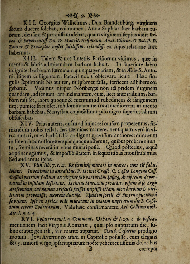 *fcH( 9* )$-¥<* XII. Geofgius Wiihelmus, Dux Brandenburg. virginem fircum ducere folebat, cui nomen, Anna Sophia: haec barbam ru¬ bram , denfam & promiffam alebat, quam virginem fsepius vidit Ea- cell. & Expemntijf Dn. D. Maurit.Hoffmann. Anat.Chirur.& Bot.P. P. Fautor & Praceptor nofter fidelijftm. colendijf. ex cujus relatione harc habemus. XI II. Talem & nos Lutetiis Parifiorum vidimus, quae in mento & labris admirandam barbam habuit. In fuperiore labro infigniter barbatam foeminam quinquagenariam, & in Asde S. Anto¬ nii ftipem colligentem, Patavii nobis obfervare licuit. Haec lin¬ gulis feptimanis bis aut ter, ut ipfamet faffa, forficem adhibere co¬ gebatur. Vidimus mfuper Noribergae non ita pridem Virginem quandam , ad fcnium jam inclinantem, quae, licet ante triduum > bar¬ bam rafilfet, labra quoque & mentum ad rubedinem & fanguinem usq; pumice fricuiifet, nihilominus tamen non mediocrem in mento barbam habebat, &myftax copiofiflimo* pilo nigro fuperius labrum obfufeabat. / ' XIV- Prius autem, quam ad hujus rei caufam properemus, fir¬ mandum nobis reftat, has foeminas manere, neutiquam vero in vi¬ ros mutari, ut ex barba faifo colligunt gravitfimi authores: dum eum in finem haec noftra exempla' quoque afferunt, quibus probare nitun • tur, foeminas revera in viros mutari poffe. Quod pofterius, aeque ac prius negamus, &impoffibilitatem infequentibus monflrabimus. Sed audiamus ipfos.- XV. Plin.lib.j.c. 4. Exfaminy mutari in mares, non ePlfabu* lofum. Invenimus in annalibus, P. Licinio Crajfo, C. Capo Longino Co/f. Cafiini puerum falium ex virgine fub parentibus,juffufc Arujpicum,depor~ tatnm in infulam defertam. Licinius Uutianus proatdit, vifum d fe Argis Arefcontem, cui nomen Arefcufafuiffet,nupfiffe etiam, mox barbam & viri¬ litatem proveniffe, uxorem duxijfe. E\usdem fortis & Smyrna puerum d fe vifum. ipfe in Africa vidi mutatum in marem nuptiarum die L. Cofil- tium civem Tudritanum. Vide haec confirmantem Aul. Gellium no ft- Att. /. 5?. & 4. XVI. Volaterranus l. 4. Comment, \Jrban% & I.19. c devefica, mentionem facit Virginis Romanae , quae ipfo nuptiarum die, fu- bito erupto genitali, vir marito apparuit. Claud.Cafarem prodigio motum, Jovi Averrunco aram in Capitolio pofuiffe, cum elegans &i 1* annoru virgo, ipfa nuptiarum nocte vehementifTimis doloribus S correpta