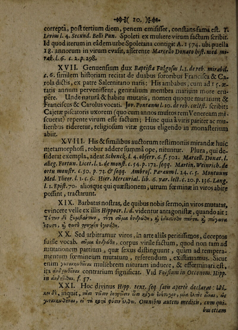 •*H( io, )f-$* correpta, poft tertium diem, penem emififfet, conftansfarm cft. r. Livius l. 4. Secund. Belli Pun. Spoleti ex muliere virum fa&um icribit. Id quod iterum in eadem urbe Spoletana contigit A. 1 £74. ubi puella 18. annorum in virum evafit, afferente Marcello Donato hift. med mi- rak°b$- c.i.p.zpS. XVIL Genuenfium dux Baptifta Tulgofus,l.x. dereb. mirabil. c. 6. fimilem hiftoriam recitat de duabus fororibus Francifca&Ga- roladi£Ks,ex patre Salernitano natis: His ambabus, cum ad r f. ar¬ tatis annum perveniffent, genitalium membra marium more eru¬ pere. Unde natura & habitu mutatis, nomen quoque mutarunt & Francifcus & Carolus vocati. Jov. Pontanm 1.10. de reb. coele(l. fcribit: Cajeta: pifcatoris uxorem (quo cum annos multos rem Veneream mi, fcuerat) repente virum etfe fa&um; Hinc quia a viris pariter ac mu¬ lieribus rideretur, religiofum vitse genus eligendo in monafleriuni abiit. X V I II. His&fimilibusau£lorumteH:imoniismirandse huic metamorphofi, robur adderefummaope, nituntur. Plura, quide- fiderat exempla, adeat Schenck. 14. obferv. 6.f. ;o2. Marcell. Donat. L afieg. Fortun. LicetA.i.demonft. c.fl.p. 171.fe.qq. Martin, minrich.de ortu monftr. c.$o, p. 7$.&feqq. Ambrof. Parauml. 24. c.$. Uontuum Med. Theor. l b c. 6. Hier. Mercurial. lib. 6. var. lett. c. lo.p. itf.Lang. L1. Epift. jQ' ahosque qui quaeftionem, utrum foeminse in viros abire poffint, tra&arunt. XIX. Barbatas noflras, de quibus nobis Termo,in viros mutatas, evincere velle ex illis Hippocr. I. d. videntur antagoniftse, quando ait; Tb7m 7WV , 707* mpa, focfydfrt, jy iJetMvfri Wtw. £ 7myaya. X X. Sedjfeitramur viros, in arte alias peritidimos, deceptos fuide vocab. ijytydSn, corpus virile fa&um, quod non tam ad mutationem partium quis fexus diflinguunt, quam ad tempera-* . mentum femineum mutatum , referendum , exiftimamus. Sicut enim yvyajwbmcu muliebrem naturam induere, & efTceniinari.ed:, ha avff^Snycu contrarium figniheat. Vid Foefium in Oecenom.Hipp. in d,V(P$&vu. fS7• x XXI. Hoc divinus Hipp. text. feq. fatis aperte declarat: ite Jfe inquit > 77«<s7 toTW hTfoimv 0)01 ?J.yeo inTvygy} piet i\7nt £vcu yjwwdtjvcu, « 7« ^7« yvnv Omnibm autem medicis, cum hn$ etiam