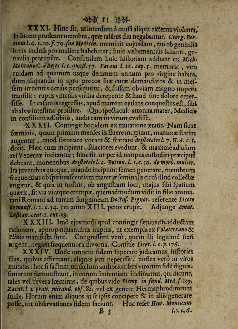 l(W-‘ / * •' . > , • ■ > H. •)£-&' . XXXI. Hinc fit, ut interdum a caula aliqua etftema violenta^ in lucem prodeant membra, quas talibus diu negabantur. Georg. Ber- tinttsl.4. c. 10./. 70.Medicin. meminit cujusdam, qui obgenitalia intus inclufapro muliere liabebatur; huic vehementius fakanti, ge¬ nitalia prorupere. Confimilem huic hifioriam adducit ex Web. Montano<Z.aRe\es Lc.quaft.57. Paratis l.i4. cap.f. memorat , viro . cuidam ad quintum usque decimum annum pro virgine habito, dum-aliquando in agro porcos Tuas curse demandatos & in mef. ;fem irruentes acrius perlequitrir, &.fofiam obviam magno impetu tranfilit; ruptis vinculis virilia derepente &haud fine dolore emer- fiife. In calam is regreifus, apud matrem ejulans conquefius efi:, fibi ab alvo intefiina profilire. 5 Quofipe&aculo attonita mater, Medici» in confilium adhibitis, auditeam in virum evafiife. -X X XII. Contingit hoc idem ex mutatione astatis. Nam ficue foeminis, quam primum menfes iisfluere incipiunt, mammas fiatim augentur, quod fororiare vocant&C Ariftoteles l. 7. H.A. c. r. dixit. Hasc cum incipiunt, falacioresevadunt, & maxime ad ufum rei Venereas incitantur; hinc fit, ut peridrempuscuftodiri prascipuc debeant,monentibus Arifletelel.c. Botton. l. i.c. 16. demorb.mulier. :Ita juvenibustjuoque, quando incipiunt femen generare, membrum 'frequentius ob fpirituafcentiam materias feminalis circa illud colle&as . erigitur, & quia in noftris, ob angultiam loci, majus fibi fpatium quasrit, fit via viatque erumpit, quemadmodum vidit in filio aroma- tarii Romani ad turrim fanguineam 'Doftijf. Pignor. referente Licete de monfl. L 2. c. 74. cui anno XIII. penis erupit. Adjunge Amat. Lufitan.cent<2,cur,29- XXXIII. Imo ejusmodi quid contingit faspius^ob,adducam rationem, appropinquantibus nuptiis, ut exemph qk Volaterrano 8c Plinio manifefia fiant. Congrefium vero, quem illi legitime fieri urgent, negant frequentiora divortia. Confule Licet, L c. p. 176. XXXIV. Unde omnem fidem fuperare judicamus hiftorias illas, quibus affirmant, aliquas jam peperiife , poftea vero in viros mutatas: hoc fifa£kim,uti faftumauthoritatibus virorum fide dignis- fimorum demonftrant, in eorum fententiam inclinamus, qui dicunt, tales vel revera foenlinas, de quibus vide Plemp. in fund. Med.f. 159. Zacut.l. i.prax. gnirand. obfSi. vel ex genere Hermaphroditorum fuifle. Horum enim aliquos infeipfis concipere & in aliis generare poiTe, tot obfervationes fidem faciunt. Huc refer liter. Uontuum 5 /. 1. f, (f.