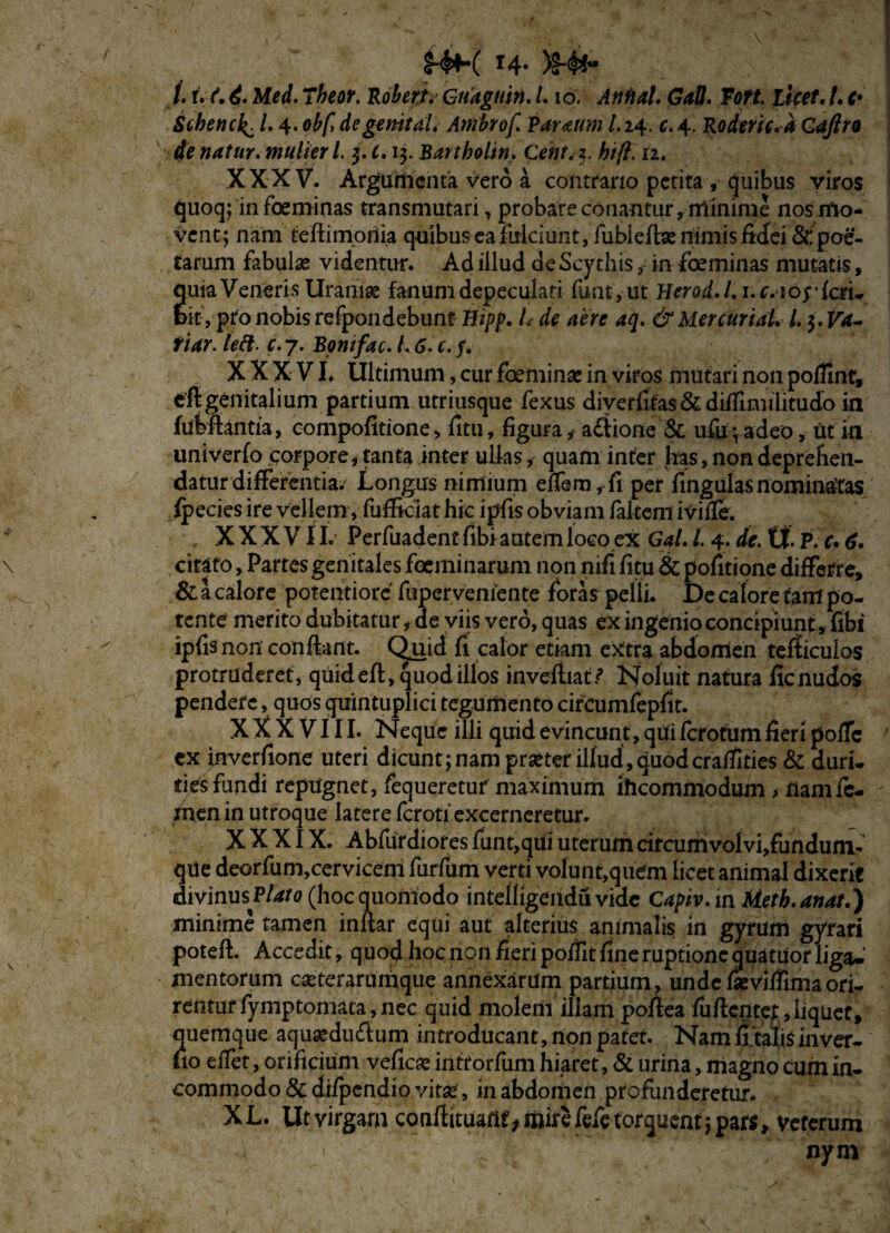 £-$K r4* )S-#* i. r. f.T/wr. Rohert. Gnaguin. /. io. Annat. Gall. Fort, licet. /. f* Schencl^. L 4.de genit a L Artibrof Varaum l. 24. c. 4. Roderic.a Gaftro de natur. mulieri 5. f. 13. Bartholin. Cent.z. htft. 11. XXXV. Argumenta vero a contrario petita , quibus viros quoq; in foeminas transmutari, probare conantur, minime nos mo¬ vent; nam tefiirnotiia quibus ea fulciunt, fublete nimis fidei 8r, poe¬ tarum fabulas videntur. Ad illud de Scythis, in foeminas mutatis, quia Veneris Uraniae fanum depeculati funt, ut Herod.l. i.r. lojfari. bit, pro nobis refpondebunt #*/>/>. L de aere aq. &Mercuriai l. 3. Va~ tiar. left. c. 7. Bonifac. /. 6. c. f. XXXVI. Ultimum, cur foeminae in viros mutari non poflint, efigenitalium partium utriusque fexus diyerfifas&difrimihtudo ia jfubftantia, compofitione > litu, figura, a£iione & ufu;adeo, ut in univerfo corpore, tanta inter ullas, quam infer has, non deprehen¬ datur differentia. Longus nimium elfem,fi per fingulasnominatas fpecies ire vellem , fufikiat hic ipfis obviam fakem iviUe. XXXVII. Perfuadentfibiautemlocoex Gal. L 4. de. tt P. r. 6. citato, Partes genitales foeminarum non nifi fitu & politione differre, & a calore potentiorc fupervemente foras pelli. De calore fam po¬ tente merito dubitatur, de viis vero, quas ex ingenio concipiunt, fibt ipfis non confiant. Quid fi calor etiam extra abdomen tefficulos protruderet, quideft, quod illos invefiiat/ Noluit natura ficnudos pendere, quos quintuplici tegumento circumfepfit. XXXVIII. Neque illi quid evincunt, qui fcrotum fieri polle cx inverfione uteri dicunt;nam praeter illud,quodcrafilties & duri, ties fundi repugnet, fequeretuf maximum iheommodum , nam fe¬ men in utroque latere ferotf excerneretur. XXXIX. Abfurdiores funt,qui uterum circumvolvi,fundum- que deorfum,cervicem furfum verti volunt,quem licet animal dixerit divinusP/^o (hoc quomodo intelligendu vide Capiv.m Met k. an at.) minime tamen infiar equi aut alterius animalis in gyrum gyrari poteft. Accedit, quod hoc non fieri pofiit fine ruptione quatuor liga-' mentorum casterarumque annexarum partium, unde faeviffimaori¬ rentur fymptomata, nec quid moleril illam pofiea fufientef, liquet, quemque aquaediufium introducant, non patet. Nam fi talis inver- lio eifet, orificium vellem infrorfum hiaret, & urina, magno cum in- commodo & difpendio vita*, in abdomen profunderetur. XL. Ut virgam conftituanf^mifcfefeforquentjpars, veterum nynv 1