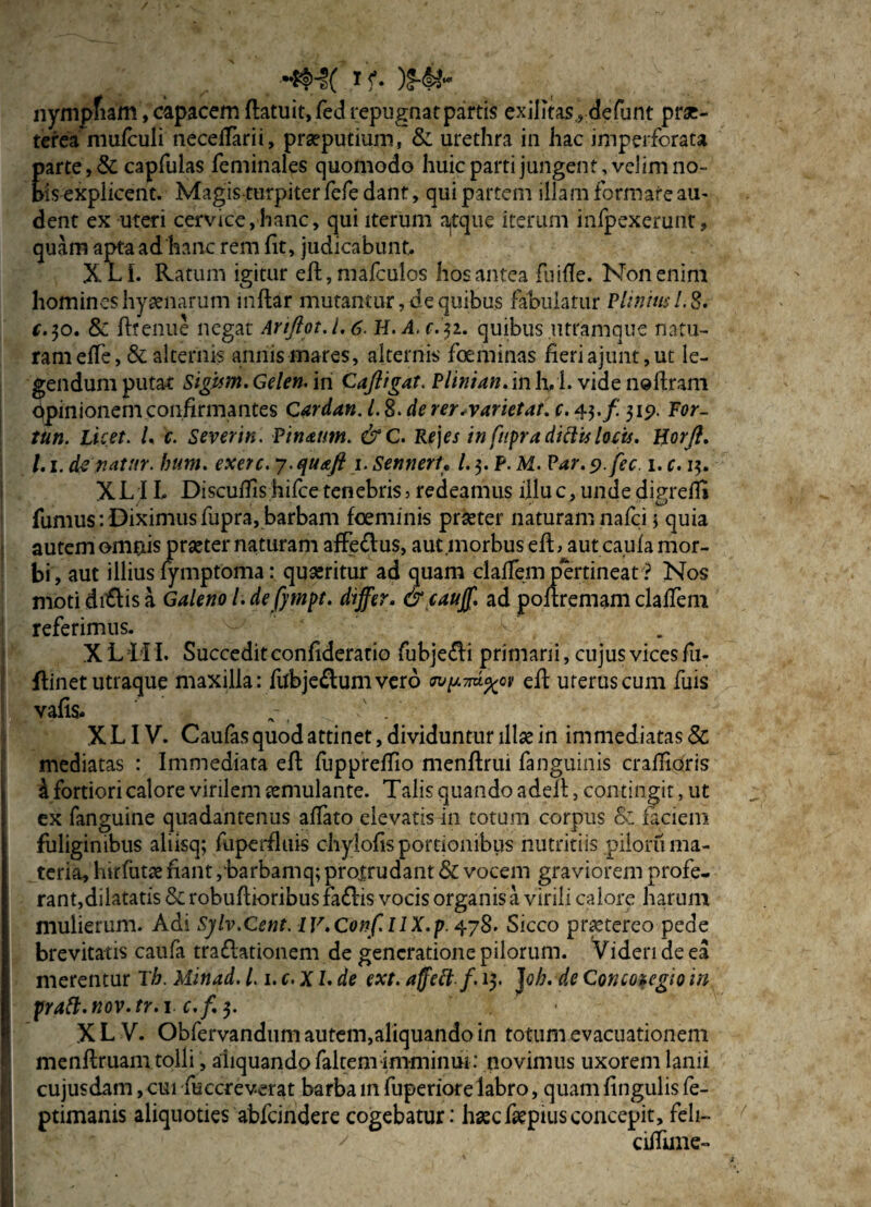 nympfiam, capacem flatuit, fed repugnat partis exilitas defunt prae¬ terea niufculi neceffarii, praeputium, & urethra in hac imperforata parte ,& capfulas feminales quomodo huic parti jungent, velim no- ms explicent. Magis turpiter fefe dant, qui partem illam formare au- dent ex uteri cervice,hanc, qui iterum ajtque iterum infpexerunt, quam apta ad'hanc rem (it, judicabunt. XLI. Ratum igitur eft, mafculos hos antea fliifie. Non enim homines hyaenarum inftar mutantur, de quibus fabulatur Plinius 1.8. c.$o. 8c fttenue negat Ariftot.1,6. H.A.c.31. quibus utramque natu¬ ram efTe, & alternis annis mares, alternis foeminas fieriajunt,ut le¬ gendum putat Sigum.Gelen. in Caftigat. Plinian. in lyl. vide neftram opinionem confirmantes Cardan. 1.8. de rer.varietat. r.43./ 315). For~ tun. Licet. L c. Severin. Pinuum. &C. Re]es in ftipra dittis locis, llorft. 1.1. de vatnr. hum. exerc. 7. quafi 1. SennerU l.$.P. M. Par. s).fec. 1. c. 13. XLIL Discuffis hifce tenebris3 redeamus illu c, unde digreffi fumus:Diximusfupra,barbam fceminis prseter naturam nafci 5 quia autem omnis prseter naturam affe&us, aut .morbus efL aut caufa mor¬ bi, aut illius fymptoma: quseritur ad quam claffem pertineat ? Nos moti dialis a Galeno l. de fimpt. differ. & cauff ad poflremam claffem referimus. - --f.' . X L11L Succeditconfideratio fubje£li primani, cujus vices fi 1- flinet utraque maxilla: ftfbje£lumvero wpwd.%01 eft uterus cum fuis vafis. , f XLIV. Caufasquodattinet,dividunturillsein immediatas & mediatas : Immediata efi: fuppreffio menftrui fanguinis crafilOris a fortiori calore virilem semulante. Talis quando aden, contingit, ut ex fanguine quadantenus affato elevatis in totum corpus & faciem fuliginibus aliisq; fuperfluis chylofis portionibus nutritiis piloru ma¬ teria, hirfutse fiant ,'barbamq; protrudant & vocem graviorem profe¬ rant,dilatatis & robuftioribus faflis vocis organis a virili calore harum mulierum. Adi Sylv.Cent. 1V. Conf. lIX.p. 478. Sicco pnctereo pede brevitatis caufa traflationem de generatione pilorum. Videri de ea merentur Th. Minad. 1.1. c. XI. de ext. affett f. 13. Joh. de Concozegio in pratt.nov.tr.i c.f.$. • X L V. Obfervandum autem,aliquando in totum evacuationem menftruam tolli, aliquando falcem imminui : novimus uxorem lanii cujusdam, cui fuccreverat barba in fuperiorelabro, quam fingulis fe- ptimanis aliquoties abfeindere cogebatur: haec fiepius concepit, feli-