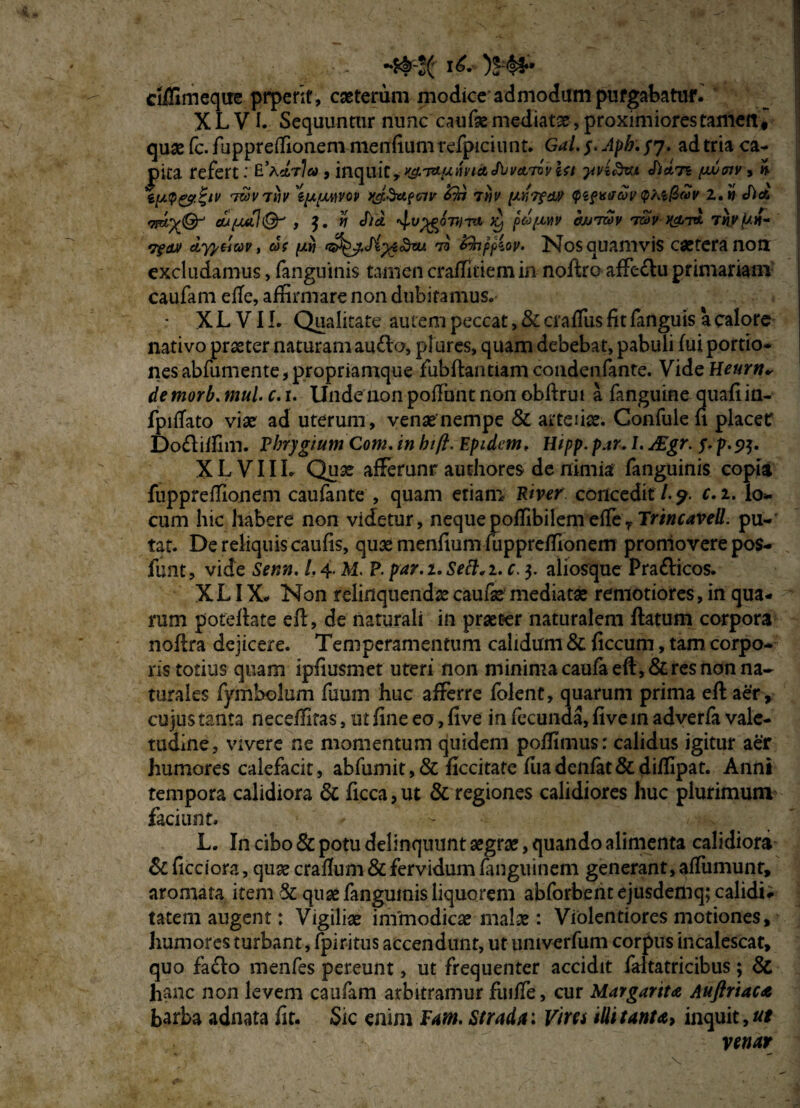 i£-)Ht* ciffimeque prperit, cseterum modice admodum purgabatur. X L VI. Sequuntur nunc caufse mediat#, proximiores tamen« quae fc. fuppreffionem menfium refpici unt. Gal. $. Apb,/7. ad tria ca¬ pita refert: E\drla, inquit, wwa J\jvatovUt yvi71 pujmv , n ipQ&ZtV '7&VT11V 'efaUMOV &11 7HV <pi?K0toV qkiQoiv Z.» <hd eufjMl®-' , n J)d. ptopwv wjtwv twv k&t* Tnyjuf- 7?tu) cLyyticw, cd( [/.vi (j^j.Si^iSrax 73 Zfoppiov. Nos quamvis caeteranon: excludamus, fanguinis tamen craflltiem in noflro affe£lu primariam caufam elTe, affirmare non dubita mus. X L VIL Qualitate autem peccat, & crafliis fit fanguis a calore nativo praeter naturam au£la, plures, quam debebat, pabuli fui portio¬ nes abfumente, propriamque fubflantiam condenfante. Vide Heurn* de morb. mul. c. 1. Unde non poffunt non obftrut a fanguine quafi in- fpifTato vi# ad uterum, venae nempe & arteiix. Confule fi placet: Do£liffim. Phrygium Com. in hift. Epidcm, Hipp. par. L AEgr. 5- p.5>$. XL VIIlo Quae afferunr authores de nimia fanguinis copia fuppreffionem caufante , quam etiam River concedit /. 9. c. z. lo¬ cum hic habere non videtur, nequepoffibilemefTer Trtncavell. pu¬ tat. De reliquis caufis, quae menfium fuppreffionem promovere pos- funt, vide Seni1. /. 4. M. P. par. z. Sett. 1. c. 3. aliosque Pra£licos. XLIX. Non relinquendaecaufae mediatae remotiores, in qua¬ rum poteflate efl, de naturali in praeter naturalem flatum corpora noflra dejicere. Temperamentum calidum & ficcum, tam corpo¬ ris totius quam ipfiusmet uteri non minima caufa eft, & res non na¬ turales fymbolum fuum huc afferre folent, quarum prima efl aer , cujus tanta neceffitas, ut fine eo, five in fecunda, five in adverfa vale¬ tudine, vivere ne momentum quidem poffimus: calidus igitur aer humores calefacit, abfumit,& ficcitate fuadenfat&diffipat. Anni tempora calidiora & ficca,ut & regiones calidiores huc plurimum faciunt. L. I11 cibo & potu delinquunt aegrae, quando alimenta calidiora & ficciora, quae crafium & fervidum fanguinem generant, affumunt, aromata item 5c quae fanguinis liquorem abforbentejusdemq; calidi# tateni augent: Vigiliae immodicae malae: Violentiores motiones, humores turbant, fpiritus accendunt, ut univerfum corpus incalescat, quo facio menfes pereunt, ut frequenter accidit faftatricibus; 8c hanc non levem caufam arbitramur fiuife, cur Margarita Auftriaca barba adnata fit. Sic enim Fam. Strada: Viret illi tanta, inquit, ut venar