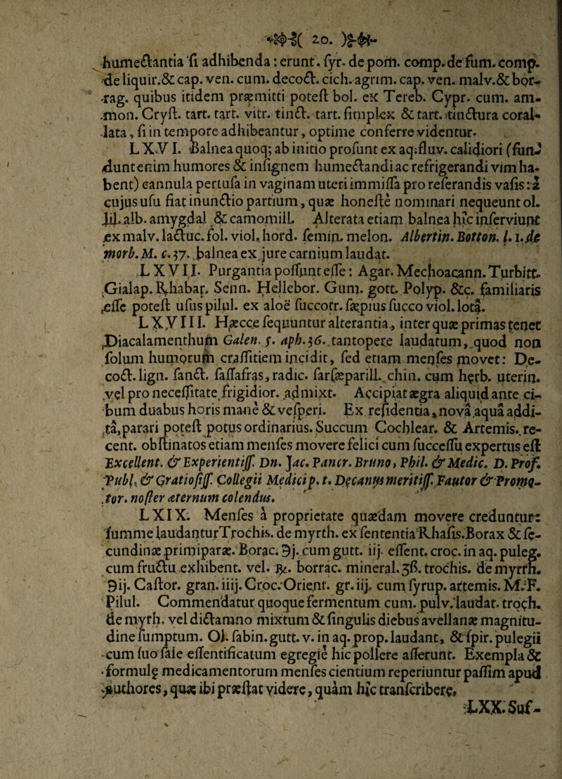 20. )£•${•* hume&antia ‘fi adhibenda terunt, fyr. depom. comp.defum.comp. de liquir.& cap. ven. cum. deco<ft. cich. agrim. cap. ven. malv.& bor- *ag. quibus itidem praemitti poteft bol. ex Tereb. Cypr. cum. anu .mon. Cryft. tart. tart. vitr. timft. tart. fimpiex & tart.rtindhira coral* ■lata, fi in tempore adhibeantur, optime conferre videntur* L X*V I. Balnea quoq; ab initio profunt ex aq;fluv. calidiori (funJ duntenim humores & infignem hume&andi ac refrigerandi vim ha¬ bent) cannula pertufa in vaginam uteri immiffa pro referandis vafis: a cujusufu fiat inun&io partium, quae honefte nominari nequeuntol. XJ.aib. amygdal & camomilL Alterata etiam balnea hic inferviunt ex malv. la£luc. fol. viol* hord. femin. melon. Albertin. Botton. /. i.jtfe tnorb.M. c. 37. balnea ex. jure carnium laudat. XXVIL Purgantiapoffunteffe: Agar.Mechoacann.Turbitk Gialap. RJiabap Senn. Hellebor. Gum. gott. Polyp. &c. familiaris .dTc poteft ufuspilul. ex aloe fuccotr.faepiusfucco viol.lota. L X VIII- Htaecce fequuntur alterantia., inter quae primas tenet ,Diacalamenthum Galen.$. aph.^6.,tantopere laudatum,.quod noa folum humQrufn craditiemincidit, fed etiam menfes movet: De- co&.lign. fanft. fatfafras, radie. farfaeparill, chin. cum herb. uterin. .vel pro neceffitate, frigidior, adniixt. Accipiat aegra aliquid ante ci¬ bum duabus horis mane & vefperi. Ex refidentia, nova aqua addi¬ ta, parari poteft potus ordinarius. Succum Cochlear. & Artemi$.,re- cent. obftinatos etiam menfes movere felici cum fucceflu expertus efl Excellent. &ExperientiJf. Dn, Jac. Pancr. Bruno, Pbil. & Medie. D. Proif. [Pubi, & Qratiojijf. Collegii Medicip. t. De; cantpm erit ijf. Fautor & Promq- Jor. no/ter aternum colendus. L XIX. Menfes a proprietate quaedam movere creduntur: lum me laudanturTrochis. de myrth. ex fententia Rhafis.Borax & fc- cundinae primiparae. Borae. 9j. cum gutt. iij. effent. croc.in aq. puleg. cum fru&u exhibent. vel. borrac. mineral.5ft trochis, demyrrh. 9ij. Caftor. gran. iiij. Groc:Orie,nt. gr.iijp cum fyrup. artemis. M.F. Pilul. Commendatur quoque fermentum cum. pulv.laudat. trqch. de myrh. vel di£tamno mixtum & lingulis diebus avellanae magnitu¬ dine fumptum. Oh fabin.gutt. v. in aq. prop. laudant, & fpir. pulegii • cum fuo faie eftentificatum egregie hic pollere afterunt. Exempla & • formulf medicamentorum menfes cientium reperiuntur paffim apud ^uthores, quas ibi praeftat videre, quam hfc tranferibere, XXX. Suf-