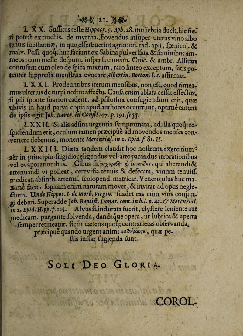 1 X X. Suffitus tefte Hippocr. ?. 2$. muliebria ducit,'hic fic¬ ti potefl ex trochis, de myrrha.JFovendus infuper uterus vino albo tenuisfubftantias, in quo.efferbuerintagrimon.rad.apii, foenicul. & malv. Pelli quoq; hucfaciunt ex Sabina pulverffata & feminibus am- meos; cum meile defpum. inlperf, cinnam. Croc. & ambr. Allium contufum cum oleo de fpica mixtum, raro linteo exceptum, fatis po¬ tenter fupprelfa menftrua evocare Albertin.Botton. L c. affirmat. L X X I. Prodeuntibus iterum menfibus, noneft, quod timea¬ mus ulterius de turpi noftro affe&u. Caufa enim ablata celfet effe&us, fi pili iponte fuanon cadent, adpfilothra confugiendum erit, quas ubivis in haud parva copia apud authoresoccummt,optimetamea de ipfis egit ]oh.JBavcr.in ConJil.^j.p. i$n<feqq, JLXXII. Si aliaadfinturgentia fympromata., adiilaquoq;rc- fpiciendum erit, oculum tamen praecipue ad movendos menfes con¬ vertere debemus, monente Merentia!, in i, Epid. f 81. H. L X X 11!. Diaeta tandem claudit hoc noftrumeXercitium: aer in principio frigidiot eligendus vel arteparandus irrorationibus vel evaporationibus. Cibus fiuwxyt*®' % , qui alterandi & attenuandi vi polleat, cerevifia. tenuis & defecata, vinum tenuilll medicat, abfinth. artemif. fcolopend. matricar. Veneris ulushuc ma¬ xime facit» fopitam enim naturam niovet, & invitat ad opus negle- £lum. UndeHtppoc.Ldemorb.Virgin, fuadet eas cum viris conjun¬ gi deberi. Superadde ]oh. Baptift, Donat, com.in b.l. p. MercurUL ' in i> Epid.Hipp.f 114* Alvus ftin durata fuerit, clyftere leniente aut pedicam, purgante folvenda, dandaque opera, ut lubrica & aperta , femper retineatur, fic in csetcris quoq; contrarietas obfervanda* praecipue quando urgent animi naSn/Mt7«, quas pe- ftis inftar fugienda funt. Soli Deo Gloria. COROL- 1