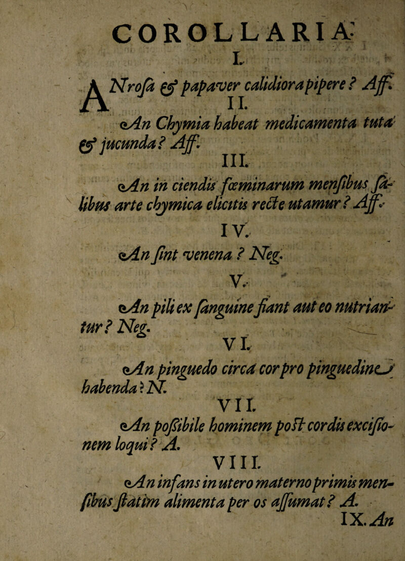 i. * r' p^Nroft gf papaver calidiora pipere ? Ajf. <*An Chymia habeat medicamenta tuta’’ jucunda? Ajf. <±An iri ciendis fce minarum menfibus Ja- libas arte chjmica elicitu recte utamur? Ajf • IV, <*An jint venena ? Neg. y, nAn pili ex fanguinejiant aut eo nutriat,P tur? Neg. ... VI. aAn pinguedo circa cor pro pinguedinem habenda ? N. VII. oAn pofibile hominem poft cordis excijio- nem loqui? A. VIII. <iAn infans in utero materno primis men- fibus jiatim alimenta per os ajfumat? A. IX. An