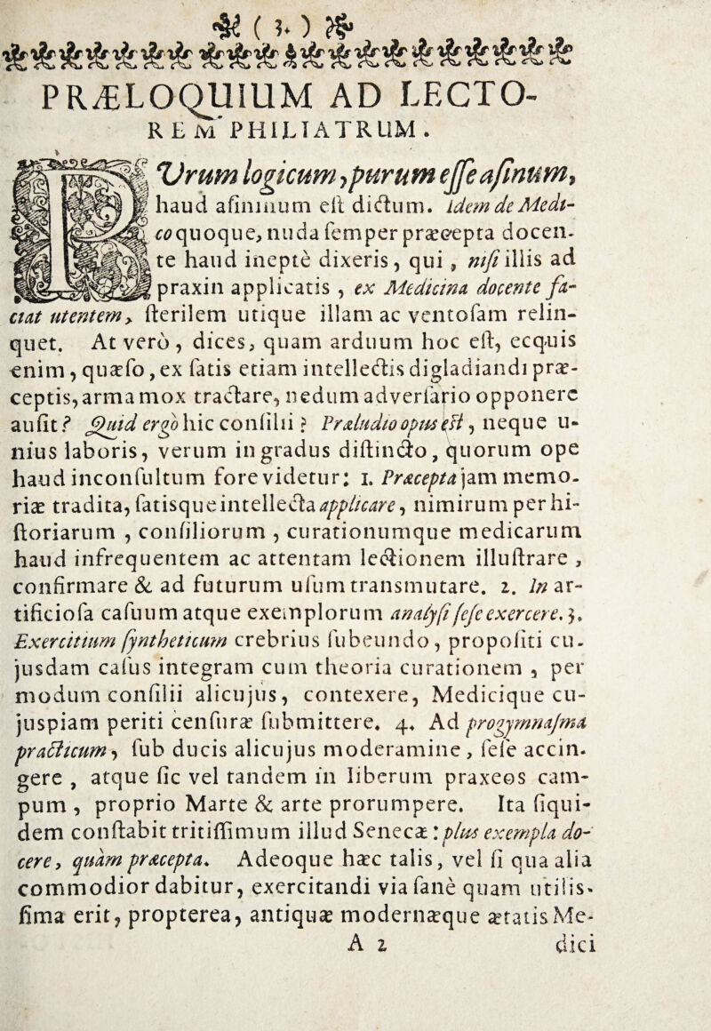( b) & PR^ELOQUiUM AD LECTO- R EMPHIUATRUM . Vmm logicum, purum ejfeaJinuM, haud afinmum ell di dum. Idem de Medt- £0quoque, nuda femper pr«<?epta docen- te haud inepte dixeris, qui, ntfiiliis ad praxin applicatis , ex Medicina, docente fa¬ ciat utentem, herilem utique illam ac ventofam relin¬ quet. At vero , dices, quam arduum hoc eft, ecquis enim, qusfo, ex fatis etiam intelledis digladiandi pr«- ceptis,arma mox tractare, nedum adverfafio opponere auiitf’ J^uid ergo hic conlilii > Prdudioopwft, neque u- nius laboris, verum in gradus diftindo, quorum ope haud inconfultum fore videtur: i. Pracepta\zm memo. riae tradita, fatisqueintelleda^//rare, nimirum perhi- ftoriarum , confiliorum , curationumque medicarum haud infrequentem ac attentam ledionem illuftrare , confirmare & ad futurum ufum transmutare. 2. In ar- tificiofa cafuum atque exemplorum ana/yfifefeexercere, Exercitium fyntheticum crebrius fubeundo, propoliti cu- jusdam cafus integram cum theoria curationem , per modum confilii alicujus, contexere, Medicique cu- juspiam periti cenfur« fubmittere, 4. Ad progymnajma prafficum-, fub ducis alicujus moderamine , fele accin. gere , atque fic vel tandem in liberum praxees cam¬ pum , proprio Marte & arte prorumpere. Ita fiqui- dem conflabit tritiflimum illud Seneca:plue exempla do¬ cere, quampracepta. Adeoque hac talis, vel li qua alia commodior dabitur, exercitandi via fane quam utilis- fima erit, propterea, antiqua modernteque «tatis Me- A 1 dici