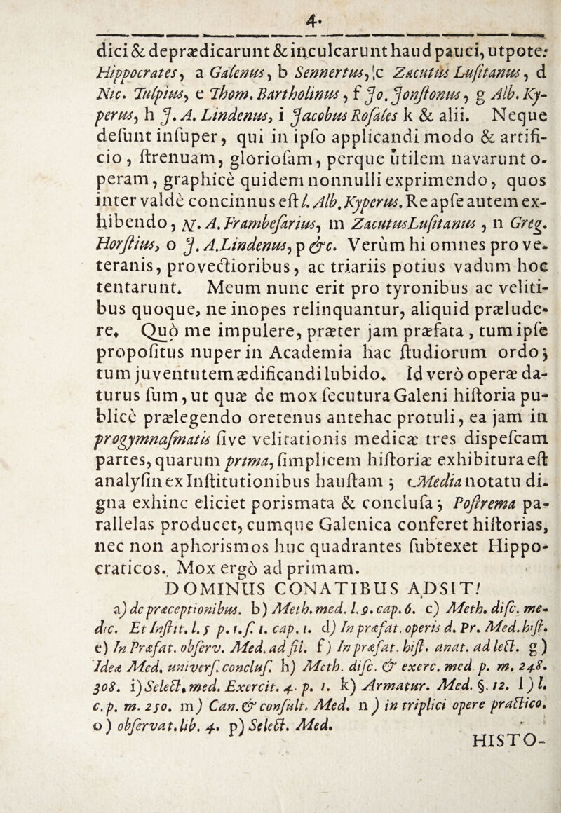 dici &deprodicarunt& inculcarunt haud pauci, utpote.* Hippocrates, a Galenus, b Sennertus, |c Zacutus Lufit anus, d AT/f. Ttilpius, c ll-iom. Bartholinus, f fo. jonftomu, g /yy- perus, h J. A Lmdenus, i facobm Rofales k & alii. Neque defunt infuper, qui in ipfo applicandi modo & artifi¬ cio, ftrenuam, gloriolam, perque utilem navarunt o- peram, graphice quidem nonnulli exprimendo, quos inter valde concinnuselt/. Alb. Kyperus. Re apfe autem ex¬ hibendo, al. A.Erambefarius, m ZacutusLufitanus, n Greg. Horfiius> o J. A.Lindenus, p frc. Verum hi omnes pro ve¬ teranis, provectioribus, ac triariis potius vadum hoc tentarunt. Meum nunc erit pro tyronibus ac veliti¬ bus quoque, ne inopes relinquantur, aliquid prolude¬ re, Quo me impulere, proter jam profata , tumipfe propofitus nuper in Academia hac Itudiorum ordoj tum juventutem odificandilubido. Id vero opero da¬ turus fum,ut quo de mox fecuturaGaleni hiftoria pu¬ blice prolegendo oretenus antehac protuli, ea jam in frogymnafmatis live velitationis medico tres dispefeam partes, quarum prtmafimpheem hiftorio exhibituraeft analyfin ex Inftitutionibus haultam } vMedia notatu di. gna exhinc eliciet porismata & conciufa j Pofirema pa¬ rallelas producet, cumque Galenica conferet hiftorias, nec non aphorismos huc quadrantes fubtexet Hippo- craticos. Mox ergo ad primam. DOMINUS CONATIBUS ADSIT/ a.) dcpraceptionibus. b) Meth. med. 1,9. cap. 6. c) Adeth. dife. me¬ die, Et htfitt. I. s p. t.f. i. cap. i. d) In prafat. operis d. Pr. Med.bfi. e) In Prafat. obferv. Med. adfil. i) In prafat. hifi. anat. ad Icci, g ) Idea Med, nmvcrf.concluf. h) Mcth. dife. & exerc. med p. m. 248. 308. fScleSlt med. Excrcit. 4- p. 1. k) Armatur. Med. §. 12. 1)1. c.p. m. 250. m ) Can.& confult, Med. n ) in triplici opere praflico. o) obfervat. Itb. 4. p jSelccl. Aied. r HISTO-