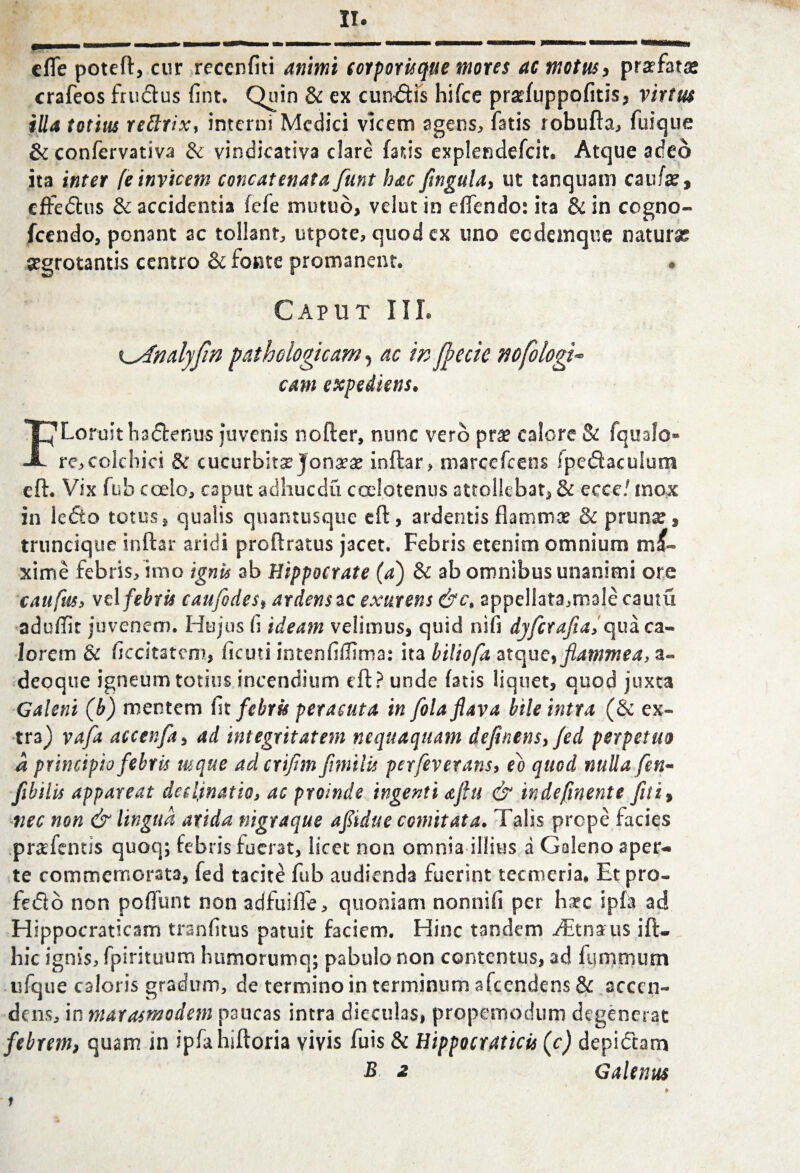 efle poteft, cur reccnfiti animi corporisqtie mores ac motus i profatae crafeos frudus fint. Quin & ex eundis hifce praefuppofitis, virtus illa totius rettrix, interni Medici vicem agens, fatis robufta, fuique & confervativa & vindicativa clare fatis explendefcit. Atque adeo ita inter [e invicem concatenata funt hac fingula, ut tanquam caufse, effedus & accidentia fefe mutuo, velut in eflendo: ita & in cogno- fcendo, ponant ac tollant, utpote, quod ex uno ccdemque naturae aegrotantis centro & fonte promanent. • Caput III. K^Andyfin pathologicam, ac w ffecic nofologi- cam expediens. FLoruit hadenus juvenis nofter, nunc vero prae calore & fqualo re,colchici & cucurbita longae ioftar, marcefcens fpedaculum eft. Vix fub coelo, caput adhucdu calotenus attollebat, & ecce/ mox in ledo totus, qualis quantusque eft, ardentis flammae & prunae, truncique inftar aridi proflratus jacet. Febris etenim omnium m&- xime febris, imo ignis ab Hippocrate (a) & ab omnibus unanimi ore caufus, vel febris can fodeardens ac exurens &c, appellata,m3lecautu aduflit juvenem. Hujus ii ideam velimus, quid nifi dyferafia, qua ca¬ lorem & flccitatcm, deuti intenfiflima: ita biliofa atque, flammea, a- deoque igneum totius incendium cft? unde fatis liquet, quod juxta Galeni (b) mentem in febris peracuta in fola flava bile intra (& ex¬ tra) vafz accenfa, ad integritatem nequaquam definensyfed perpetuo a principio febris usque adcrifim Jimilis perfeverans> eo quod nulla fen- fibilis appareat declinatio, ac proinde ingenti ajlu & indefinente fiti% nec non & lingua arida nigraque afiidue comitata. Talis prope facies pr&fentis quoq; febris fuerat, licet non omnia illius a Goleno aper¬ te commemorata, fed tacite fub audienda fuerint tecmeria» Et pro- fedo non poflunt non adfuifle, quoniam nonnifi per h^c ipfa ad Hippocraticam trsnfitus patuit faciem. Hinc tandem AEtna us ift- hic ignis, fpirituum humorumq; pabulo non contentus, ad fijmnuim ufque caloris gradum, de termino in terminum afeendens & accen¬ dens, in marasmodem nsucas intra dieculas, propemodum degenerat febrem, quam in ipfahiftoria vivis fuis & Hippocraticis (c) depidam B 2 Galenus