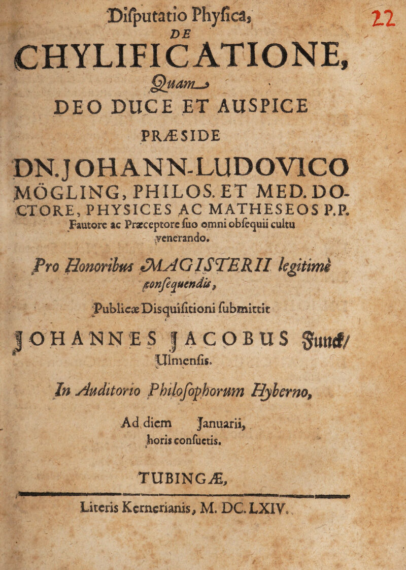 Difputatio Phyfica, DE CHYLIFICATIONE, DEO DUCE ET AUSPICE PRAESIDE DN. J OH ANN-LUDOY1CO MOGLING, PHILOS, ET MED. DO- CTORE, PHYSICES AC MATHESEOS P.P. Fautore ae Praeceptore fuo omni obfequii cultu v;r yenerando. Pro Bonorilm MAGISTERII kgitime fonfequendis t . ' -» t ^ ’ ' ' publicae Disquifitioni fubmktit ,  i 10H ANNE S JACOBUS Stiurf/ llimenfis. »C In Audttono Pbtlofophorum Etyberno, Ad diem Januarii, horis confuetis. TUBINGiE,