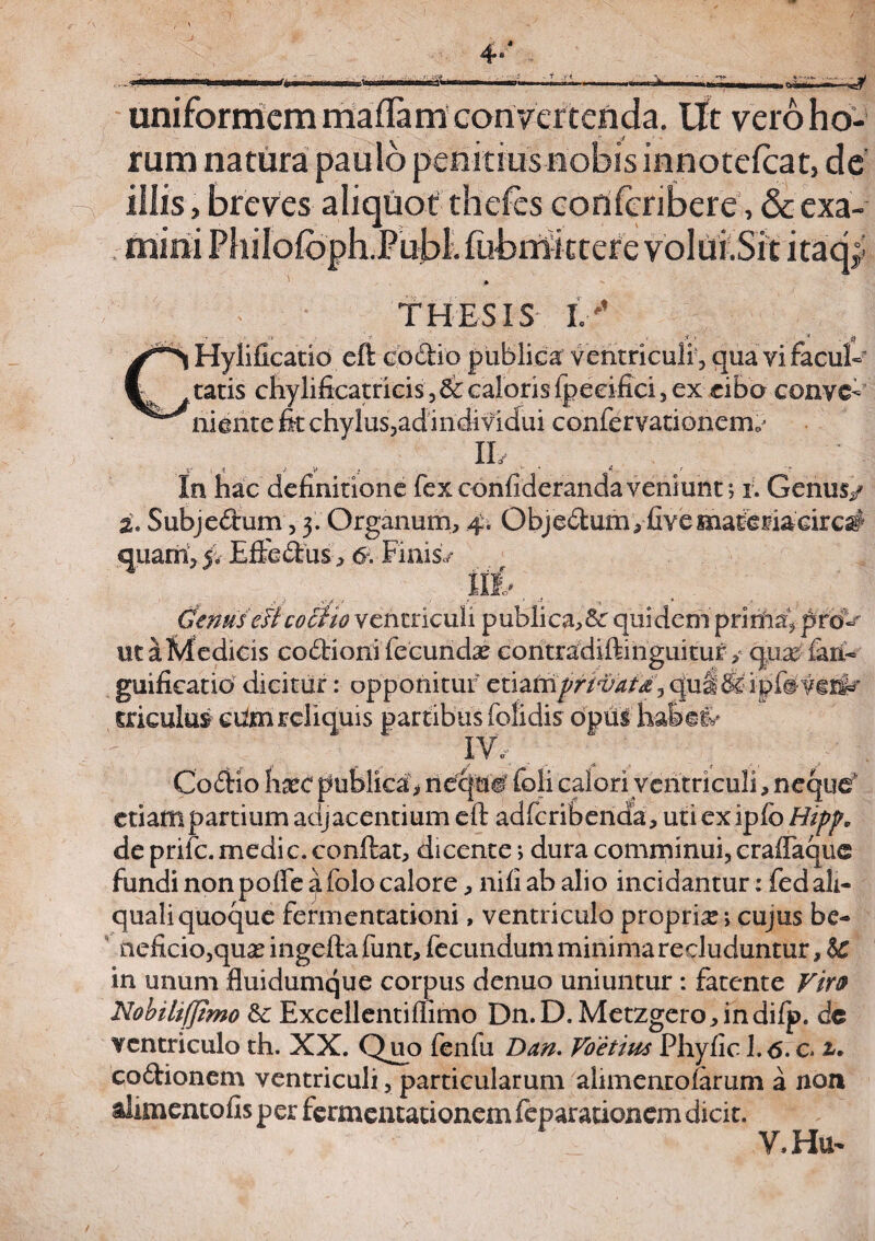 .feni uniformem maflam convertenda. Ut vero ho¬ rum natura paulo penitius nobis innotefcat, de illis, breves aliquot thefes corifcribere, & exa¬ mini Philofoph.Publ. fiibiriktere volui.Sit itacf THESIS I '’ - .* . 7. jl x '* $ Hylificatio eft codtio publica ventriculi , qua vi facul- tatis chylificatricis, & caloris fpeeifici, ex cibo conve¬ niente fit chylus,ad individui confervationenv IL . I' I * * V ; ' * In hac definitione fex conhderanda veniunt; i. Genus/ i. Subje&um, 3. Organum, 4, Objedum, fiye materiacirc# quam, 5. Effedus, 6. Finis/ Genus elicocho ventriculi publica,^: quidem pririia, prol¬ uta Medicis codtioni fecundx contradiftinguituf, qua^iaifi guificatid dicitur: opponitur cuztriprivata,<jul&:ipfevti^' mculus cUm reliquis partibus (olidis opus habeiv IV/ .( fiS 1 y ^ . <S j 1 Coftio ha*c publica> riefq&W (oli calori ventriculi, neque etiam partium adjacentium eft adferibenda, uti exiplb Hipp, de prife. medie, conftat, dicente; dura comminui, craflaque fundi nonpofte afolo calore, nili ab alio incidantur: fedali- quali quoque fermentationi, ventriculo propria?; cujus be¬ neficio,qua? mgeftafunt, fecundum minima recluduntur, $C in unum fluidumque corpus denuo uniuntur : fatente Vir9 Nohilifjimo & Excellentiflimo Dn.D. Metzgero,indifp. dc ventriculo th. XX. Quo fenfu Ddn. Voetius Phyfic l.<5. c i* co&ionem ventriculi, particularum alimentofarum a non alimentofis per fermentationein feparationem dicit. , , / V.Hu-