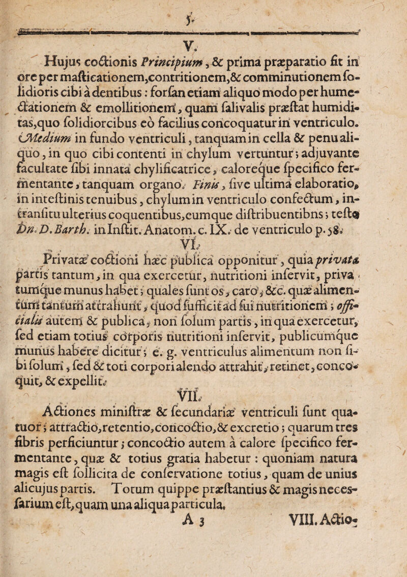 Hujus codionis Principium ,5c prima praeparatio fit iit ore per maftieationem,contritionem,& comminationem fo¬ edioris cibi a dentibus: forfan etiam aliquo modo per hume- dationem & emollitionerri> quam falivalis prseftat humidi- tas,quo folidiorcibus eo facilius concoquatur iri ventriculo» LMcdium in fundo ventriculi , tanquamin cella penu ali¬ quo, iri quo cibi contenti in chylum vertuntur; adjuvante facultate libi innata chylificatrice, caloreque fpecifico fer¬ mentante i tanquam organo. Pinis, live ultima elaboratio* in iriteftinis tenuibus, chylum in ventriculo confedum, in- tranfitu ulterius coquentibus,eumque diftribuentibns; teft§ i)n°D. Barth. irilriftit. Ariatom. c. IX. de ventriculo p. 58* Privata^ codiorii haec publica opponitur, quia privat#, partis tantum,in qua exercetur, nutritioni infervit, priva » iumque munus habet i quales funtos, caro,' &c. quae alimen¬ tum taniuffi attrahurit > quod fuffieit ad fui riuMtibriciri; offi* aald autem & publica, nori folum partis, iri qua exercetur, fed etiam totius1 corporis nutritioni infervit, publicumque niurius habere dicitur ; e. g. ventriculus alimentum non fi- bifolum, fed & toti corpori alendo attrahit^ retinet, conea- quit, dc expellite - , w* ; Adiones miniftrae Sc fecundariae ventriculi funt qua- tuor ; attradib,retentio,coricodio,&:excretio; quarum tres fibris perficiuntur j concodio autem a calore fpecifico fer¬ mentante, qu^e & totius gratia habetur : quoniam natura magis eft follicita de conlervatione totius, quam de unius alicujuspartis. Totum quippe praeftantius & magisneces- farium eft,quam una aliquaparticula, r As ' VIII. Adio*