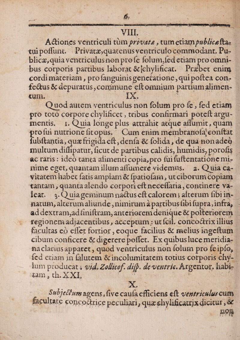 A&iones ventriculi tum privata, tum etiampubtica fta? tui poflunt. Privata^quatenus ventriculo commodant. Pu- blica?,quia ventriculus non pro fe folum5fed etiam pro omni» bus corporis partibus laborat & jchylificat. Probet enim cordi materiam, pro fanguinis generatione, qui poftea con~ fedus & depuratus, commune eft omnium partium alimen» tum. IX, ; Quod autem ventriculus non folum pro fe , fed etiam pro toto corpore chylificet, tribus confirmari poteft argu¬ mentis. i. Quia longe plus attrahit atque aiTumit,quam profui nutrione fit opus. Cum enim membranolaj confiat iiibftancia, q&x frigida eft , denfa 8c folida, de qua non adeo multumdiffipatur, ficut de partibus calidis, humidis?porofi$ ac raris: ideo tanta alimenti copia,pro iui fuftentatibnc mb nime eget, quantam illum alium ere videmus. 2. Quia ca¬ vitatem habet fatis amplam & (pariofam, ut ciborum copiam tantam, quanta alendo corpori eft neeeffaria, continere va~ lear. y. Quia geminum naftus eft calorem> alterum fibi in» natum, alterum aliunde, nimirum a partibus fibi fupra, infra, ad dextram,ad finiftram, anteriorem denique 8c pofteriorem regionem adjacentibus, acceptum.: utfcil. conco&rixillius facultas ep e fiet fortior, eoque facilius & melius kigeftum cibum conficere 8>c digerere poffet. Ex quibus luce meridia» na clarius apparet, quod ventriculus non folum pro ie ipfo, fed etiam in fiilutem & incolumitatem totius corporis chy¬ lum producat 4 vid, Zollicof dijp, deventrk. Argentor. habb ttm4 th.XXI, ' ' * f • ' X, : , Subjecium agens s five caufa efficiens eft ventriculus eum facultate concochice peculiari $ qu&shylifkatrixdicitur, &