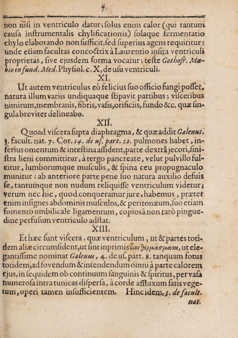 m* .isse* ii—'W* .»»i i> rt>H'i vjmmi -3» non nili in ventriculo datur ;folus enim calor (qui tantum caufa inftrumentalis chylificationis) iolaque fermentatio chylo elaborando nonfufficitjed fiipgritis agens requirituri unde etiam facultas concodfcrix a Laurentio infipa ventriculi proprietas , five e jusdem forma vocatur i tcftc Gothofi. %io in\fund. Med. Phyfiol. c, X, de ufu ventriculi» XI. Iit autem ventriculus ed felicius fiioolficia fungi poffet* fiatura illum variis undiquaque ftipavit partibus •> vifceribus himirum5membranis, ffi}ris,vafi$,orificiis, fundo &g. quse Un¬ gula breviter delineabo* XII, .. A 'J*. _ ' '' ■ l Quoad vifcerafiipra diaphragma, & qua*addit Galenus! %, facult, nat. 7. Gon 14. de uf! part* 12. pulmones habet, in¬ ferius omentum Sc inteftina allident,parte dextra jecori,fini- ftra lieni committitur, a tergo pancreate, velut pulvillo ful¬ citur, lumborumque mufculis, & fpina ceu propugnaculo munitur * ab anteriore parte pene fuo natura auxilio defuis fe, tantumque non nudum reliquiffe ventriculum videtur i Verum nec hic, quodeonqucramurjure, habemus, pra:ter tniminfignes abdominis inufculos,8c peritoneum,fuo etiam fomento umbilicale ligamentum, copiosa non rato pingue* dine perfufum ventriculo aditat, XIIL Ethec funt vifcera* que ventriculum 5 ut & partes toti* dem alias circumfident3ut fint inprimis cW§tppa<Tf4c&tx, ut ele- gantifiime nominat Galenus, 4. de uf part, 8. tanquam fotus totidem,ad fovendum &intendendum omni a parte calorem €jus,in fequidem ob continuum fanguinis &: fpiritus, pet vafa immerofa intra tunicas difperfa, a corde affluxum latis vege¬ tum,operi tamen infufficientem. Hineidem,^ defacult. nat* K