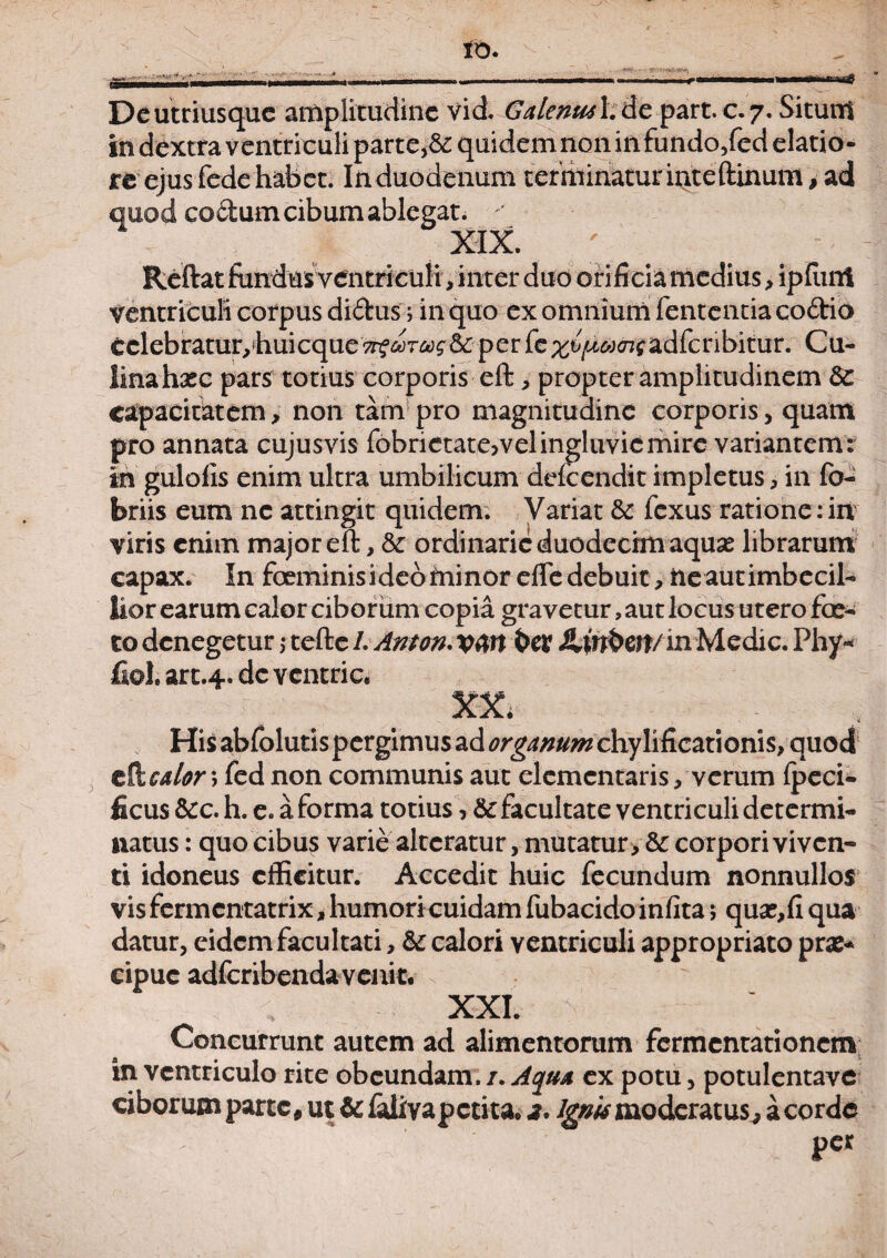 in dextra ventriculi parte,&: quidemnoninfundo/ed elatio¬ re ejus fede habet. In duodenum terminatur inteftinum, ad quod coetum cibum ablegat. ' XIX. Reftat fundusventriculi, inter duo orificia medius, ipfiint ventriculi corpus didus ; in quo ex omnium fententia codio tclebratury hui eque oorcogic per fe adfcnbitur. Cu¬ lina haec pars totius corporis eft , propter amplitudinem Sc capacitatem, non tam pro magnitudine corporis, quam pro annata cujusvis fobrietatejvel ingluvie mire variantem : in gulofis enim ultra umbilicum defeendit impletus, in fo- briis eum ne attingit quidem. Variat & fexus ratione:in viris enim major eft, & ordinarie duodecim aquas librarum capax. In feminisidebfninor efiedebuit, ne autimbecil- lior earum calor ciborum copia gravetur, aut locus utero fae* todenegetur >• tefte/. Anton.vffl t>er ilmben/in Medie. Phy- fiol. art.4. de ventric. XX. His abfolutispergimus ad ^rg^^ chylificationis, quod cfocalor \ fed non communis aut elementaris, verum fpeci- ficus &c. h. e. a forma totius, & facultate ventriculi determi¬ natus : quo cibus varie alteratur, mutatur > & corpori viven¬ ti idoneus efficitur. Accedit huic fecundum nonnullos vis fermentatrix, humori cuidam fubacido infita; quse,fi qua datur, eidem facultati, &: calori ventriculi appropriato pra:* cipuc adfcribendavenic. XXI. Concurrunt autem ad alimentorum fermentationem in ventriculo rite obeundam. /. Aqua ex potu, potulentave ciborum parte, ut & falivapetita. 2. ignis moderatus,, a corde