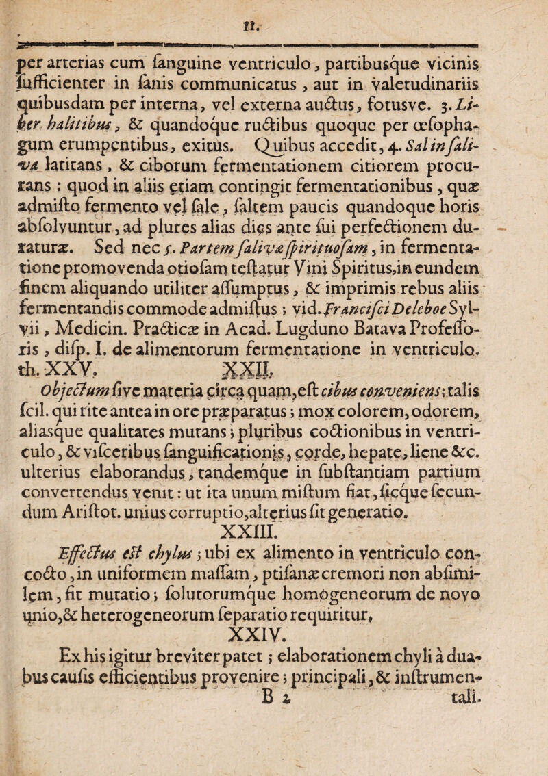 per arterias cum fanguine ventriculo , partibusque vicinis fiifficienter in (anis communicatus, aut in valetudinariis quibusdam per interna, vel externa audus, fotusve. 3.L/- ber halitibus ^ & quandoque rudibus quoque peroefopha- gum erumpentibus, exitus. Quibus accedit, 4. Sal infali~ *ua latitans, bc ciborum fermentationem citiorem procu¬ rans : quod in aliis etiam contingit fermentationibus , quas admifto fermento vet fale, fiiltem paucis quandoque horis aEfolyuntur, ad plures alias dies arite fui perfedionem du¬ ratura. Sed nec /. Partem faliv&fyirituofam , in fermenta- tionc promovenda otiofam teftatur Vini Spiritus,in eundem finem aliquando utiliter aflumptus, bc imprimis rebus aliis fermentandis commode admiftus *> vid.FrancifciDeleboeSyl- yii, Medicin. Pradicas in Acad. Lugduno Batava ProfefTo- ris, difp. I. de alimentorum fermentatione in ventriculo, th. XXV. XXII, objectum fi ve materia circa quam,eft cibus conveniens*, talis fcil. c|ui rite antea in ore praparatus; mox colorem, odorem, aliasque qualitates mutans •> pluribus codionibus in ventri¬ culo , &: vifceribus fanguificationis corde, hepate, liene bcc. ulterius elaborandus, tandemque in fubftantiam partium convertendus venit: ut ita unum miftum fiat, ficque fecun¬ dum Ariftot. unius corruptio,alterius fit generatio. XXIII. Effetius eti chylus 5 ubi ex alimento in ventriculo eon- codo, in uniformem malfam, ptifana: cremori non abfimi- lem, fit mutatio•> folutorumque hom^geneorum de novo ijnio,&: heterogeneorum feparatio requiritur, XXIV. Exhisigitur breviterpatet; elaborationem chyli a dua¬ bus caufis efficientibus provenire *, principali , bc inftrumen- B 1 tali.